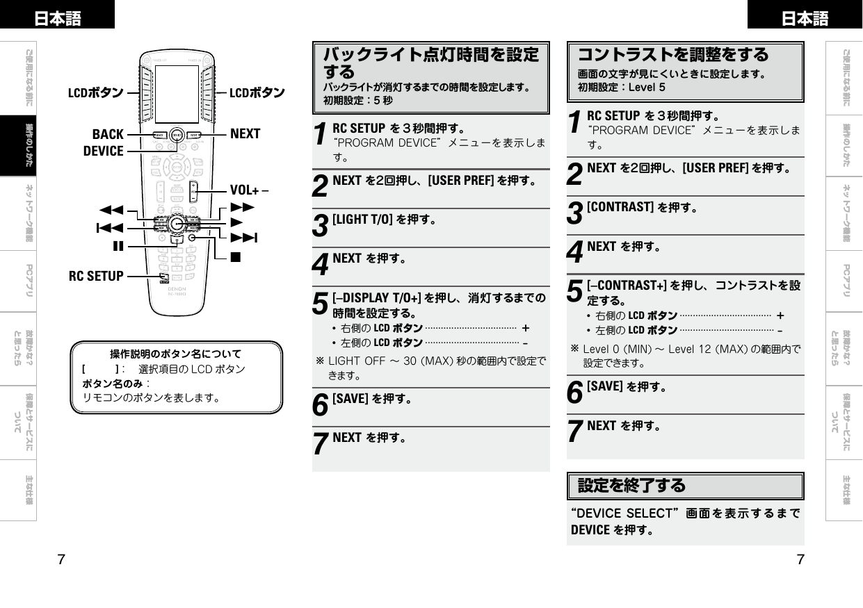  ご使用になる前に ネットワーク機能 故障かな？と思ったら保障とサービスについて主な仕様ご使用になる前に 操作のしかた ネットワーク機能 故障かな？と思ったら保障とサービスについて主な仕様日本語 日本語PCアプリPCアプリコントラストを調整をする画面の文字が見にくいときに設定します。初期設定：Level51RC SETUPを３秒間押す。“PROGRAMDEVICE”メニューを表示します。2NEXTを２回押し、[USER PREF] を押す。3[CONTRAST] を押す。4NEXTを押す。5[–CONTRAST+] を押し、コントラストを設定する。●右側の LCD ボタン···································＋●左側の LCD ボタン····································–bLevel0(MIN) ～Level12(MAX) の範囲内で設定できます。6[SAVE] を押す。7NEXTを押す。NEXTVOL+ –7192BACKRC SETUP68DEVICELCDボタン LCDボタン3操作説明のボタン名について[　　　]： 選択項目の LCD ボタンボタン名のみ：リモコンのボタンを表します。バックライト点灯時間を設定するバックライトが消灯するまでの時間を設定します。初期設定：5 秒1RC SETUPを３秒間押す。“PROGRAMDEVICE”メニューを表示します。2NEXTを２回押し、[USER PREF] を押す。3[LIGHT T/O] を押す。4NEXTを押す。5[–DISPLAY T/O+] を押し、消灯するまでの時間を設定する。●右側の LCD ボタン···································＋●左側の LCD ボタン····································–bLIGHTOFF～30(MAX) 秒の範囲内で設定できます。6[SAVE] を押す。7NEXTを押す。設定を終了する“DEVICESELECT” 画面 を 表示 する ま でDEVICE を押す。操作のしかた