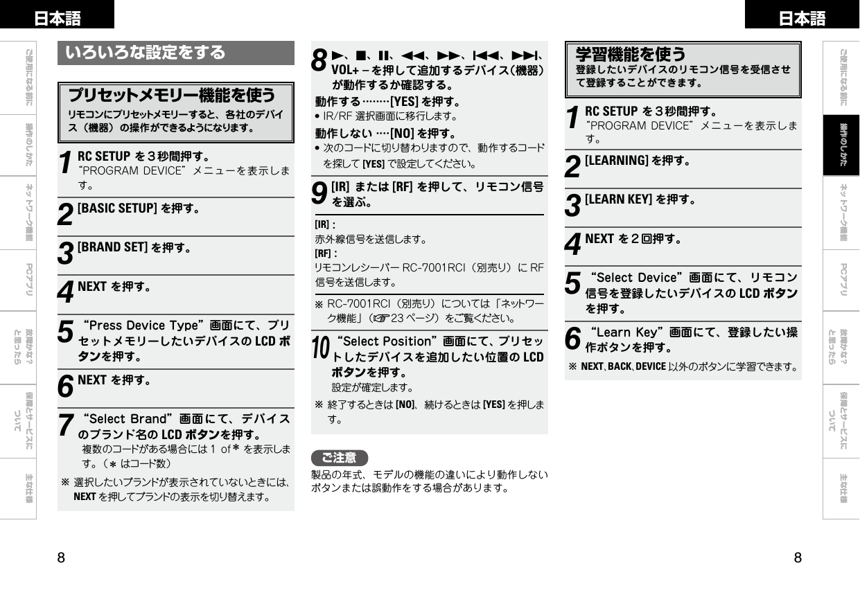  ご使用になる前に 操作のしかた ネットワーク機能 故障かな？と思ったら保障とサービスについて主な仕様ご使用になる前に ネットワーク機能 故障かな？と思ったら保障とサービスについて主な仕様日本語 日本語PCアプリPCアプリ学習機能を使う登録したいデバイスのリモコン信号を受信させて登録することができます。ご注意製品の年式、モデルの機能の違いにより動作しないボタンまたは誤動作をする場合があります。81、2、3、6、7、8、9、VOL+ –を押して追加するデバイス（機器）が動作するか確認する。動作する········[YES] を押す。●IR/RF 選択画面に移行します。動作しない····[NO] を押す。●次のコードに切り替わりますので、動作するコードを探して [YES] で設定してください。9[IR]または [RF] を押して、リモコン信号を選ぶ。[IR]:赤外線信号を送信します。[RF]:リモコンレシーバー RC-7001RCI（別売り）に RF信号を送信します。bRC-7001RCI（別売り）については「ネットワーク機能」（v23 ページ）をご覧ください。10“SelectPosition”画面にて、プリセットしたデバイスを追加したい位置の LCDボタンを押す。設定が確定します。b終了するときは [NO]、続けるときは [YES] を押します。1RC SETUPを３秒間押す。“PROGRAMDEVICE”メニューを表示します。2[LEARNING] を押す。3[LEARN KEY] を押す。4NEXTを２回押す。5“SelectDevice”画面にて、リモコン信号を登録したいデバイスの LCD ボタンを押す。6“LearnKey”画面にて、登録したい操作ボタンを押す。bNEXT、BACK、DEVICE 以外のボタンに学習できます。いろいろな設定をするプリセットメモリー機能を使うリモコンにプリセットメモリーすると、各社のデバイス（機器）の操作ができるようになります。1RC SETUPを３秒間押す。“PROGRAMDEVICE”メニューを表示します。2[BASIC SETUP]を押す。3[BRAND SET] を押す。4NEXTを押す。5“PressDeviceType”画面にて、プリセットメモリーしたいデバイスの LCD ボタンを押す。6NEXTを押す。7“SelectBrand”画面にて、デバイスのブランド名の LCD ボタンを押す。複数のコードがある場合には 1ofzを表示します。（zはコード数）b選択したいブランドが表示されていないときには、NEXT を押してブランドの表示を切り替えます。操作のしかた