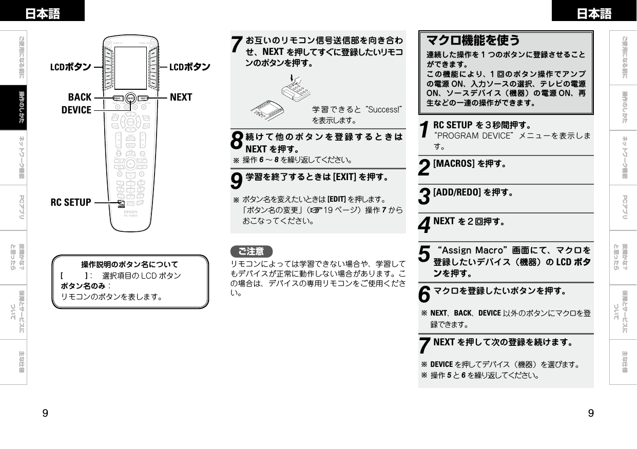  ご使用になる前に ネットワーク機能 故障かな？と思ったら保障とサービスについて主な仕様ご使用になる前に 操作のしかた ネットワーク機能 故障かな？と思ったら保障とサービスについて主な仕様日本語 日本語PCアプリPCアプリマクロ機能を使う連続した操作を 1 つのボタンに登録させることができます。この機能により、1 回のボタン操作でアンプの電源 ON、入力ソースの選択、テレビの電源ON、ソースデバイス（機器）の電源 ON、再生などの一連の操作ができます。1RC SETUPを３秒間押す。“PROGRAMDEVICE”メニューを表示します。2[MACROS]を押す。3[ADD/REDO] を押す。4NEXTを２回押す。5“AssignMacro”画面にて、マクロを登録したいデバイス（機器）の LCD ボタンを押す。6マクロを登録したいボタンを押す。bNEXT、BACK、DEVICE 以外のボタンにマクロを登録できます。7NEXT を押して次の登録を続けます。bDEVICE を押してデバイス（機器）を選びます。b操作 5と6を繰り返してください。NEXTBACKDEVICERC SETUPLCDボタン LCDボタン操作説明のボタン名について[　　　]： 選択項目の LCD ボタンボタン名のみ：リモコンのボタンを表します。7お互いのリモコン信号送信部を向き合わせ、NEXTを押してすぐに登録したいリモコンのボタンを押す。学 習 できると“Success!”を表示します。8続けて他のボタンを登録するときはNEXT を押す。b操作 6～8を繰り返してください。9学習を終了するときは [EXIT] を押す。bボタン名を変えたいときは [EDIT] を押します。「ボタン名の変更」（v19 ページ）操作 7からおこなってください。ご注意リモコンによっては学習できない場合や、学習してもデバイスが正常に動作しない場合があります。この場合は、デバイスの専用リモコンをご使用ください。操作のしかた