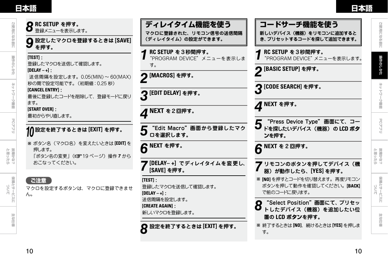 0 0ご使用になる前に 操作のしかた ネットワーク機能 故障かな？と思ったら保障とサービスについて主な仕様ご使用になる前に ネットワーク機能 故障かな？と思ったら保障とサービスについて主な仕様日本語 日本語PCアプリPCアプリコードサーチ機能を使う新しいデバイス（機器）をリモコンに追加するとき、プリセットするコードを探して追加できます。1RC SETUPを３秒間押す。“PROGRAMDEVICE”メニューを表示します。2[BASIC SETUP]を押す。3[CODE SEARCH] を押す。4NEXTを押す。5“PressDeviceType” 画面にて、コードを探したいデバイス（機器）の LCD ボタンを押す。6NEXTを 2 回押す。7リモコンのボタンを押してデバイス（機器）が動作したら、[YES] を押す。b[NO] を押すとコードを切り替えます。再度リモコンボタンを押して動作を確認してください。[BACK]で前のコードに戻ります。8“SelectPosition”画面にて、プリセットしたデバイス（機器）を追加したい位置の LCD ボタンを押す。b終了するときは [NO]、続けるときは [YES] を押します。ディレイタイム機能を使うマクロに登録された、リモコン信号の送信間隔（ディレイタイム）の設定ができます。8RC SETUPを押す。登録メニューを表示します。9設定したマクロを登録するときは [SAVE]を押す。[TEST]:登録したマクロを送信して確認します。[DELAY – +]:送信間隔を設定します。0.05(MIN)～ 60(MAX)秒の間で設定可能です。（初期値：0.25 秒）[CANCEL ENTRY]:最後に登録したコードを削除して、登録モードに戻ります。[START OVER]:最初からやり直します。10設定を終了するときは [EXIT]を押す。bボタン名（マクロ名）を変えたいときは [EDIT] を押します。「ボタン名の変更」（v19 ページ）操作 7からおこなってください。1RC SETUPを３秒間押す。“PROGRAMDEVICE”メニューを表示します。2[MACROS]を押す。3[EDIT DELAY] を押す。4NEXTを２回押す。5“EditMacro”画面から登録したマクロを選択します。6NEXTを押す。7[DELAY– +] でディレイタイムを変 更し、[SAVE]を押す。[TEST]:登録したマクロを送信して確認します。[DELAY – +]:送信間隔を設定します。[CREATE AGAIN]:新しいマクロを登録します。8設定を終了するときは [EXIT] を押す。操作のしかたご注意マクロを設定するボタンは、マクロに登録できません。