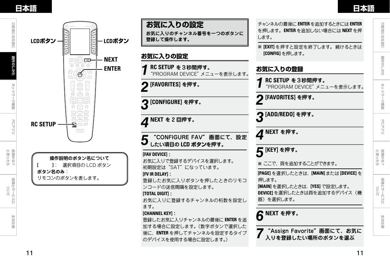  ご使用になる前に ネットワーク機能 故障かな？と思ったら保障とサービスについて主な仕様ご使用になる前に 操作のしかた ネットワーク機能 故障かな？と思ったら保障とサービスについて主な仕様日本語 日本語PCアプリPCアプリNEXTENTERRC SETUPLCDボタン LCDボタン操作説明のボタン名について[　　　]： 選択項目の LCD ボタンボタン名のみ：リモコンのボタンを表します。お気に入りの設定お気に入りのチャンネル番号を一つのボタンに登録して操作します。お気に入りの登録1RC SETUPを３秒間押す。“PROGRAMDEVICE”メニューを表示します。2[FAVORITES]を押す。3[ADD/REDO] を押す。4NEXTを押す。5[KEY] を押す。bここで、頁を追加することができます。[PAGE] を選択したときは、[MAIN] または [DEVICE] を押します。[MAIN] を選択したときは、[YES] で設定します。DEVICE] を選択したときは頁を追加するデバイス（機器）を選択します。6NEXTを押す。7“AssignFavorite”画面にて、お気に入りを登録したい場所のボタンを選ぶお気に入りの設定1RC SETUPを３秒間押す。“PROGRAMDEVICE”メニューを表示します。2[FAVORITES]を押す。3[CONFIGURE]を押す。4NEXTを 2 回押す。5“CONFIGUREFAV” 画面にて、設定したい項目の LCD ボタンを押す。[FAV DEVICE]:お気に入りで登録するデバイスを選択します。初期設定は“SAT”になっています。[FV IR DELAY]:登録したお気に入りボタンを押したときのリモコンコードの送信間隔を設定します。[TOTAL DIGIT]:お気に入りに登録するチャンネルの桁数を設定します。[CHANNEL KEY]:登録したお気に入りチャンネルの最後に ENTER を追加する場合に設定します。（数字ボタンで選択した後に、ENTER を押してチャンネルを設定するタイプのデバイスを使用する場合に設定します。）操作のしかたチャンネルの最後に ENTER を追加するときには ENTERを押します。ENTER を追加しない場合には NEXT を押します。b[EXIT] を押すと設定を終了します。 続けるときは[CONFIG] を押します。