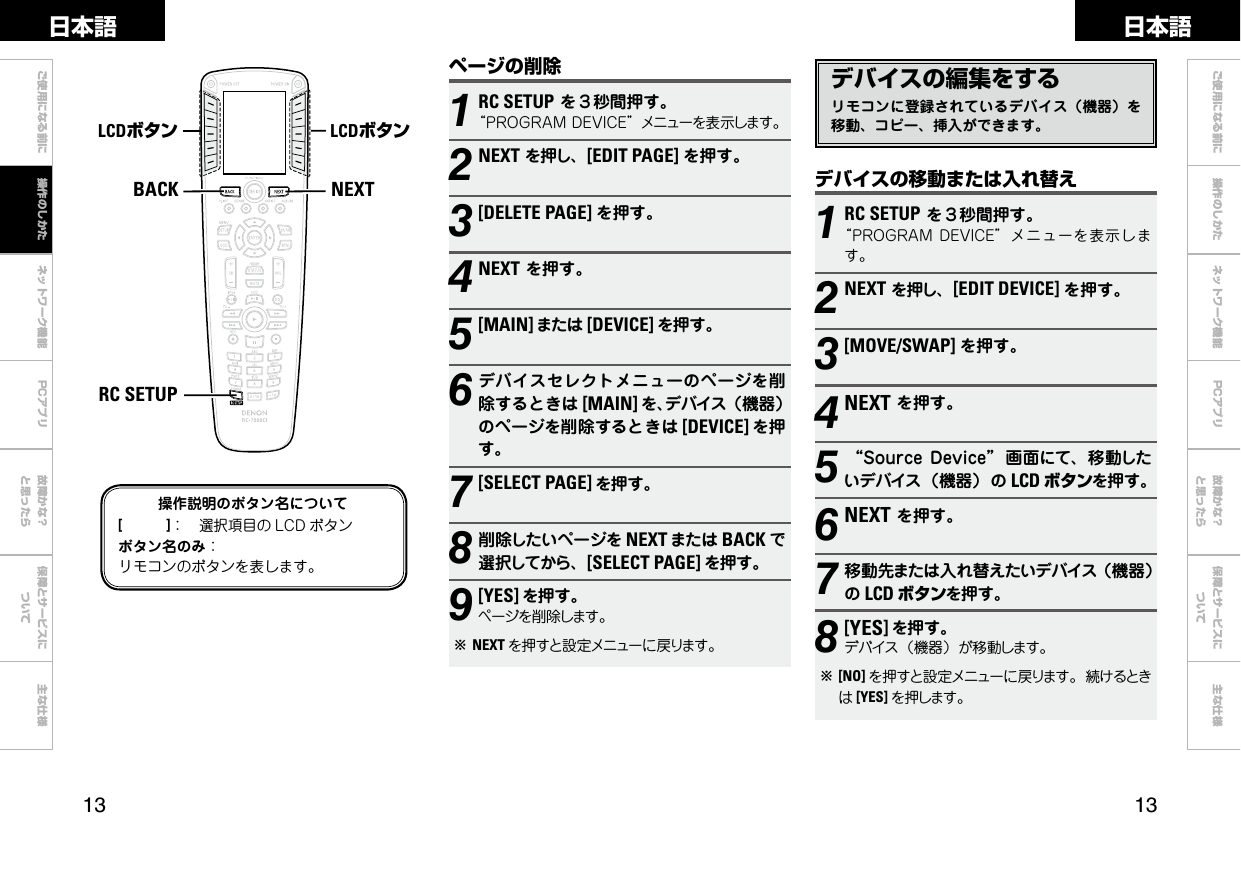  ご使用になる前に ネットワーク機能 故障かな？と思ったら保障とサービスについて主な仕様ご使用になる前に 操作のしかた ネットワーク機能 故障かな？と思ったら保障とサービスについて主な仕様日本語 日本語PCアプリPCアプリNEXTBACKRC SETUPLCDボタン LCDボタンデバイスの編集をするリモコンに登録されているデバイス（機器）を移動、コピー、挿入ができます。デバイスの移動または入れ替え1RC SETUPを３秒間押す。“PROGRAMDEVICE”メニューを表示します。2NEXTを押し、[EDIT DEVICE] を押す。3[MOVE/SWAP] を押す。4NEXTを押す。5“SourceDevice” 画面にて、移動したいデバイス（機器）の LCD ボタンを押す。6NEXTを押す。7移動先または入れ替えたいデバイス（機器）のLCD ボタンを押す。8 [YES]を押す。デバイス（機器）が移動します。b[NO] を押すと設定メニューに戻ります。続けるときは[YES] を押します。操作説明のボタン名について[　　　]： 選択項目の LCD ボタンボタン名のみ：リモコンのボタンを表します。ページの削除1RC SETUPを３秒間押す。“PROGRAMDEVICE”メニューを表示します。2NEXTを押し、[EDIT PAGE] を押す。3[DELETE PAGE] を押す。4NEXTを押す。5[MAIN] または [DEVICE] を押す。6デバイスセレクトメニューのページを削除するときは [MAIN] を、デバイス（機器）のページを削除するときは [DEVICE] を押す。7[SELECT PAGE] を押す。8削除したいページを NEXT または BACK で選択してから、[SELECT PAGE] を押す。9[YES] を押す。ページを削除します。bNEXT を押すと設定メニューに戻ります。操作のしかた