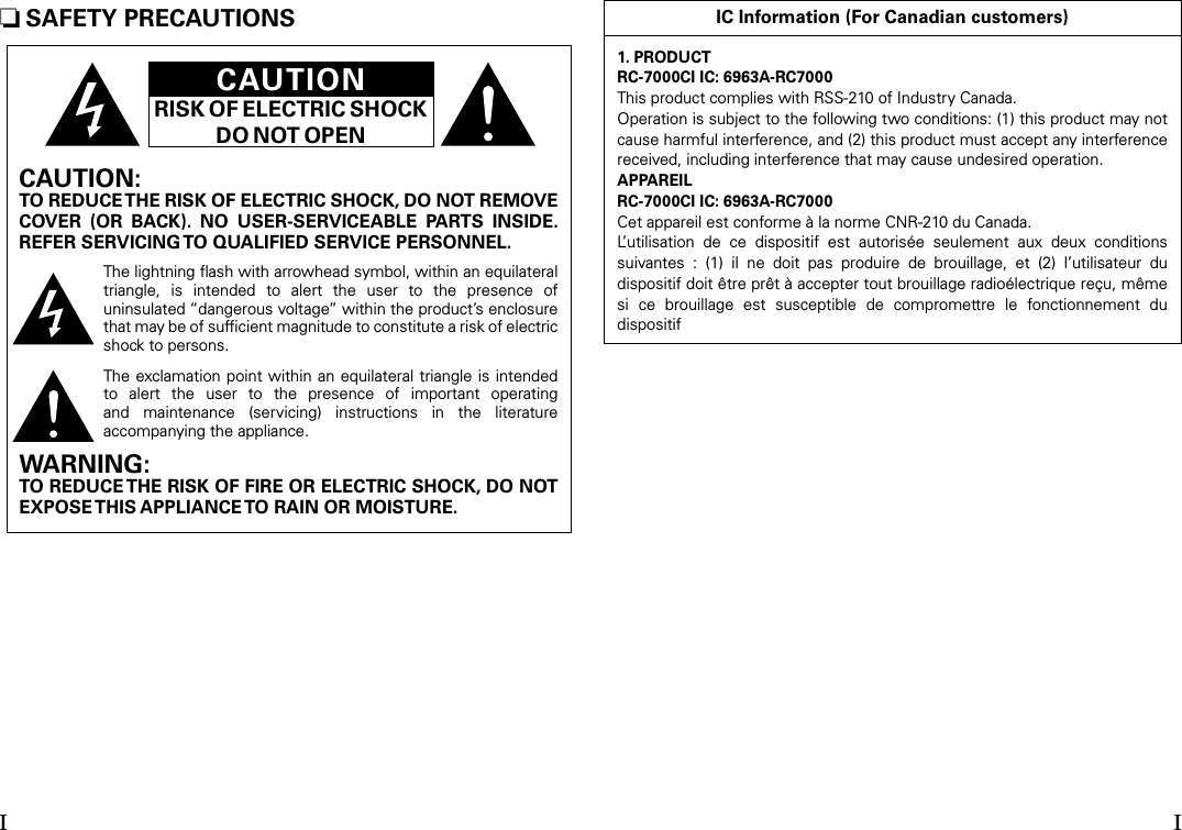 n SAFETY PRECAUTIONSCAUTIONRISK OF ELECTRIC SHOCKDO NOT OPENCAUTION:TO REDUCE THE RISK OF ELECTRIC SHOCK, DO NOT REMOVE COVER  (OR  BACK).  NO  USER-SERVICEABLE  PARTS  INSIDE. REFER SERVICING TO QUALIFIED SERVICE PERSONNEL.The lightning ﬂash with arrowhead symbol, within an equilateral triangle,  is  intended  to  alert  the  user  to  the  presence  of uninsulated “dangerous voltage” within the product’s enclosure that may be of sufﬁcient magnitude to constitute a risk of electric shock to persons.The exclamation point within an  equilateral triangle is intended to  alert  the  user  to  the  presence  of  important  operating and  maintenance  (servicing)  instructions  in  the  literature accompanying the appliance.WARNING:TO REDUCE THE RISK OF FIRE OR ELECTRIC SHOCK, DO NOT EXPOSE THIS APPLIANCE TO RAIN OR MOISTURE.IC Information (For Canadian customers)1. PRODUCTRC-7000CI IC: 6963A-RC7000This product complies with RSS-210 of Industry Canada.Operation is subject to the following two conditions: (1) this product may not cause harmful interference, and (2) this product must accept any interference received, including interference that may cause undesired operation.APPAREILRC-7000CI IC: 6963A-RC7000Cet appareil est conforme à la norme CNR-210 du Canada.L’utilisation  de  ce  dispositif  est  autorisée  seulement  aux  deux  conditions suivantes  :  (1)  il  ne  doit  pas  produire  de  brouillage,  et  (2)  l’utilisateur  du dispositif doit être prêt à accepter tout brouillage radioélectrique reçu, même si  ce  brouillage  est  susceptible  de  compromettre  le  fonctionnement  du dispositifI I