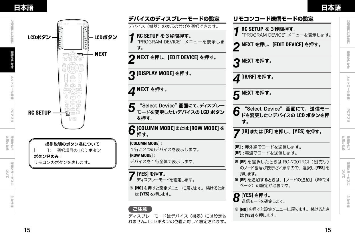  ご使用になる前に ネットワーク機能 故障かな？と思ったら保障とサービスについて主な仕様ご使用になる前に 操作のしかた ネットワーク機能 故障かな？と思ったら保障とサービスについて主な仕様日本語 日本語PCアプリPCアプリ1RC SETUPを３秒間押す。“PROGRAMDEVICE”メニューを表示します。2NEXTを押し、[EDIT DEVICE] を押す。3NEXTを押す。4[IR/RF] を押す。5NEXTを押す。6“SelectDevice” 画面にて、送信モードを変更したいデバイスの LCD ボタンを押す。7[IR] または [RF] を押し、[YES] を押す。[IR]:赤外線でコードを送信します。[RF]:電波でコードを送信します。b[RF] を選択したときは RC-7001RCI（別売り）のノード番号が表示されますので、選択し [YES] を押します。b[RF] を追加するときは、「ノードの追加」（v24ページ）の設定が必要です。8[YES] を押す。送信モードを確定します。b[NO] を押すと設定メニューに戻ります。続けるときは[YES] を押します。NEXTRC SETUPLCDボタン LCDボタン操作説明のボタン名について[　　　]： 選択項目の LCD ボタンボタン名のみ：リモコンのボタンを表します。リモコンコード送信モードの設定デバイスのディスプレーモードの設定デバイス（機器）の表示の並びを選択できます。1RC SETUPを３秒間押す。“PROGRAMDEVICE”メニューを表示します。2NEXTを押し、[EDIT DEVICE] を押す。3[DISPLAY MODE] を押す。4NEXTを押す。5“SelectDevice”画面にて、ディスプレーモードを変更したいデバイスの LCD ボタンを押す。6[COLUMN MODE] または [ROW MODE] を押す。[COLUMN MODE]:１行に２つのデバイスを表示します。[ROW MODE]:デバイスを１行全体で表示します。7[YES] を押す。ディスプレーモードを確定します。b[NO] を押すと設定メニューに戻ります。続けるときは[YES] を押します。操作のしかたご注意ディスプレーモードはデバイス（機器）には設定されません。LCD ボタンの位置に対して設定されます。