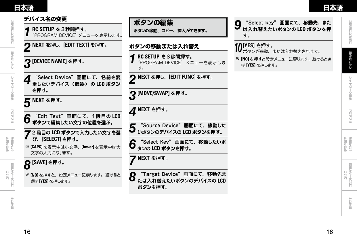  ご使用になる前に 操作のしかた ネットワーク機能 故障かな？と思ったら保障とサービスについて主な仕様ご使用になる前に ネットワーク機能 故障かな？と思ったら保障とサービスについて主な仕様日本語 日本語PCアプリPCアプリボタンの編集ボタンの移動、コピー、挿入ができます。ボタンの移動または入れ替え1RC SETUPを３秒間押す。“PROGRAMDEVICE”メニューを表示します。2NEXTを押し、[EDIT FUNC] を押す。3[MOVE/SWAP] を押す。4NEXTを押す。5“SourceDevice” 画面にて、移動したいボタンのデバイスの LCD ボタンを押す。6“SelectKey” 画面にて、移動したいボタンの LCD ボタンを押す。7NEXTを押す。8“TargetDevice” 画面にて、移動先または入れ替えたいボタンのデバイスの LCDボタンを押す。9“Selectkey” 画面にて、移動先、または入れ替えたいボタンの LCD ボタンを押す。10[YES]を押す。ボタンが移動、または入れ替えされます。b[NO] を押すと設定メニューに戻ります。続けるときは[YES] を押します。1RC SETUPを３秒間押す。“PROGRAMDEVICE”メニューを表示します。2NEXTを押し、[EDIT TEXT] を押す。3[DEVICE NAME] を押す。4“SelectDevice” 画面にて、名前を変更したいデバイス（機器） の LCD ボタンを押す。5NEXTを押す。6“EditText” 画 面にて、１段目の LCDボタンで編集したい文字の位置を選ぶ。72 段目の LCD ボタンで入力したい文字を選び、[SELECT] を押す。b[CAPS] を表示中は小文字、[lower] を表示中は大文字の入力になります。8[SAVE] を押す。b [NO] を押すと、設定メニューに戻ります。続けるときは [YES] を押します。デバイス名の変更操作のしかた