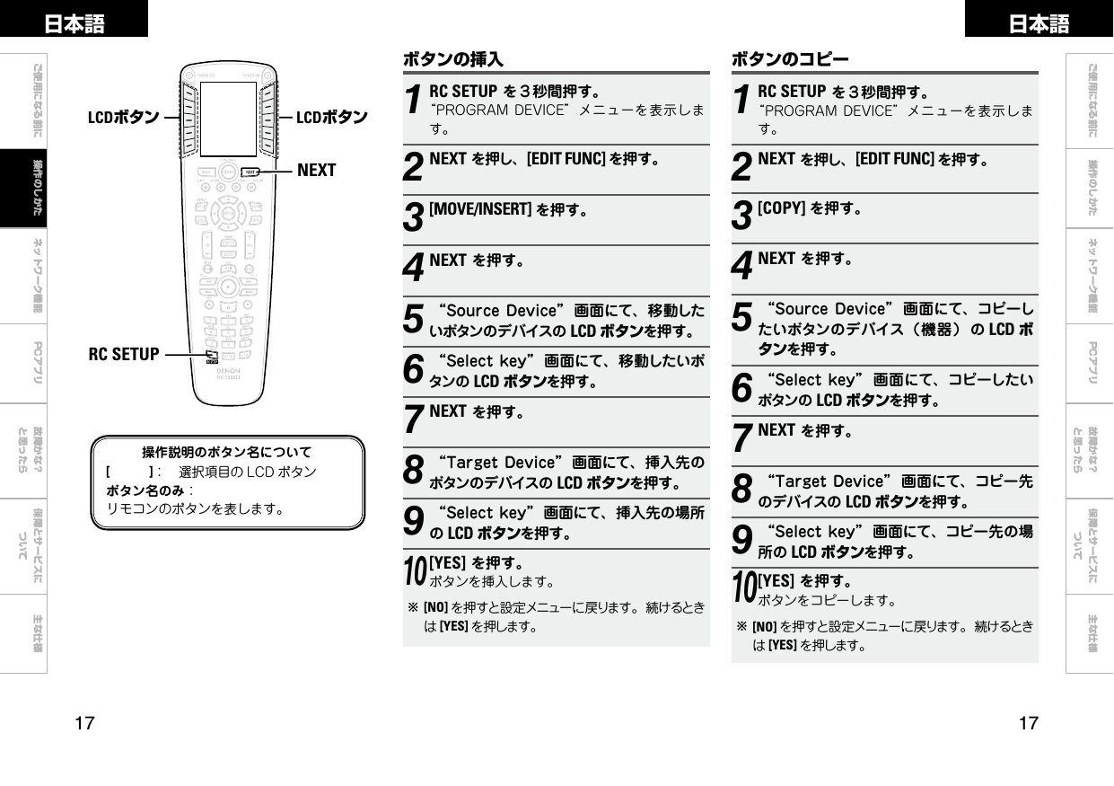  ご使用になる前に ネットワーク機能 故障かな？と思ったら保障とサービスについて主な仕様ご使用になる前に 操作のしかた ネットワーク機能 故障かな？と思ったら保障とサービスについて主な仕様日本語 日本語PCアプリPCアプリボタンのコピー1RC SETUPを３秒間押す。“PROGRAMDEVICE”メニューを表示します。2NEXTを押し、[EDIT FUNC] を押す。3[COPY] を押す。4NEXTを押す。5“SourceDevice” 画面にて、コピーしたいボタンのデバイス（機器） の LCD ボタンを押す。6“Selectkey” 画面にて、コピーしたいボタンの LCD ボタンを押す。7NEXTを押す。8“TargetDevice” 画面にて、コピー先のデバイスの LCD ボタンを押す。9“Selectkey” 画面にて、コピー先の場所の LCD ボタンを押す。10[YES]を押す。ボタンをコピーします。b[NO] を押すと設定メニューに戻ります。続けるときは[YES] を押します。NEXTRC SETUPLCDボタン LCDボタン操作説明のボタン名について[　　　]： 選択項目の LCD ボタンボタン名のみ：リモコンのボタンを表します。ボタンの挿入1RC SETUPを３秒間押す。“PROGRAMDEVICE”メニューを表示します。2NEXTを押し、[EDIT FUNC] を押す。3[MOVE/INSERT] を押す。4NEXTを押す。5“SourceDevice” 画面にて、移動したいボタンのデバイスの LCD ボタンを押す。6“Selectkey” 画面にて、移動したいボタンの LCD ボタンを押す。7NEXTを押す。8“TargetDevice” 画面にて、挿入先のボタンのデバイスの LCD ボタンを押す。9“Selectkey” 画面にて、挿入先の場所のLCD ボタンを押す。10[YES]を押す。ボタンを挿入します。b[NO] を押すと設定メニューに戻ります。続けるときは[YES] を押します。操作のしかた