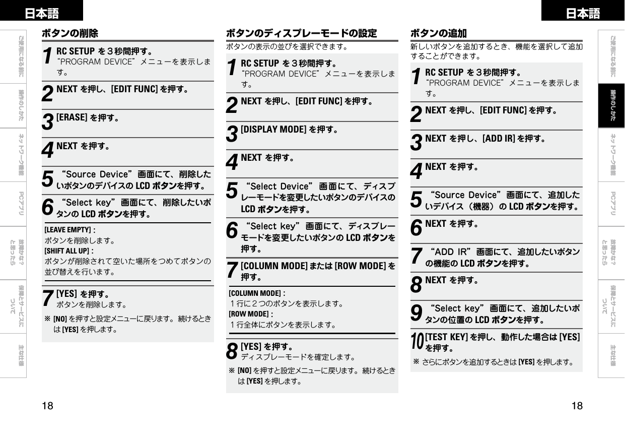  ご使用になる前に 操作のしかた ネットワーク機能 故障かな？と思ったら保障とサービスについて主な仕様ご使用になる前に ネットワーク機能 故障かな？と思ったら保障とサービスについて主な仕様日本語 日本語PCアプリPCアプリ1RC SETUPを３秒間押す。“PROGRAMDEVICE”メニューを表示します。2NEXTを押し、[EDIT FUNC] を押す。3[DISPLAY MODE] を押す。4NEXTを押す。5“SelectDevice” 画 面にて、ディスプレーモードを変更したいボタンのデバイスのLCD ボタンを押す。6“Selectkey” 画面にて、ディスプレーモードを変更したいボタンの LCD ボタンを押す。7[COLUMN MODE] または [ROW MODE] を押す。[COLUMN MODE]:１行に２つのボタンを表示します。[ROW MODE]:１行全体にボタンを表示します。8[YES] を押す。ディスプレーモードを確定します。b[NO] を押すと設定メニューに戻ります。続けるときは[YES] を押します。ボタンのディスプレーモードの設定ボタンの表示の並びを選択できます。1RC SETUPを３秒間押す。“PROGRAMDEVICE”メニューを表示します。2NEXTを押し、[EDIT FUNC] を押す。3NEXTを押し、[ADD IR] を押す。4NEXTを押す。5“SourceDevice” 画面にて、追加したいデバイス（機器）の LCD ボタンを押す。6NEXTを押す。7“ADDIR” 画面にて、追加したいボタンの機能の LCD ボタンを押す。8NEXTを押す。9“Selectkey” 画面にて、追加したいボタンの位置の LCD ボタンを押す。10[TEST KEY] を押し、動作した場合は [YES]を押す。bさらにボタンを追加するときは [YES] を押します。ボタンの追加新しいボタンを追加するとき、機能を選択して追加することができます。ボタンの削除1RC SETUPを３秒間押す。“PROGRAMDEVICE”メニューを表示します。2NEXTを押し、[EDIT FUNC] を押す。3[ERASE] を押す。4NEXTを押す。5“SourceDevice” 画面にて、削除したいボタンのデバイスの LCD ボタンを押す。6“Selectkey” 画面にて、削除したいボタンの LCD ボタンを押す。[LEAVE EMPTY]:ボタンを削除します。[SHIFT ALL UP]:ボタンが削除されて空いた場所をつめてボタンの並び替えを行います。7[YES]を押す。ボタンを削除します。b[NO] を押すと設定メニューに戻ります。続けるときは[YES] を押します。操作のしかた