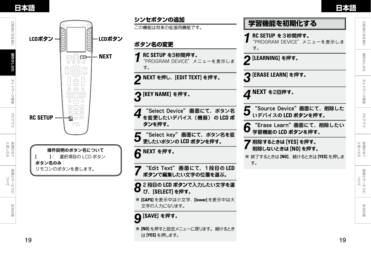  ご使用になる前に ネットワーク機能 故障かな？と思ったら保障とサービスについて主な仕様ご使用になる前に 操作のしかた ネットワーク機能 故障かな？と思ったら保障とサービスについて主な仕様日本語 日本語PCアプリPCアプリ学習機能を初期化する1RC SETUPを３秒間押す。“PROGRAMDEVICE”メニューを表示します。2[LEARNING]を押す。3[ERASE LEARN] を押す。4NEXTを２回押す。5“SourceDevice”画面にて、削除したいデバイスの LCD ボタンを押す。6“EraseLearn”画面にて、削除したい学習機能の LCD ボタンを押す。7削除するときは [YES] を押す。削除しないときは [NO] を押す。b終了するときは [NO]、続けるときは [YES] を押します。NEXTRC SETUPLCDボタン LCDボタン操作説明のボタン名について[　　　]： 選択項目の LCD ボタンボタン名のみ：リモコンのボタンを表します。ボタン名の変更1RC SETUPを３秒間押す。“PROGRAMDEVICE”メニューを表示します。2NEXT を押し、[EDIT TEXT] を押す。3[KEY NAME]を押す。4“SelectDevice” 画面にて、ボタン名を変更したいデバイス（機器） の LCD ボタンを押す。5“Selectkey” 画面にて、ボタン名を変更したいボタンの LCD ボタンを押す。6NEXTを押す。7“EditText” 画 面にて、１段目の LCDボタンで編集したい文字の位置を選ぶ。82 段目の LCD ボタンで入力したい文字を選び、[SELECT] を押す。b[CAPS] を表示中は小文字、[lower] を表示中は大文字の入力になります。9[SAVE]を押す。b[NO] を押すと設定メニューに戻ります。続けるときは[YES] を押します。シンセボタンの追加この機能は将来の拡張用機能です。操作のしかた