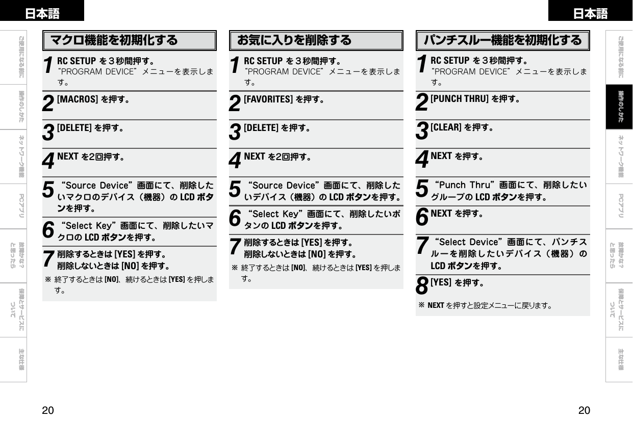 0 0ご使用になる前に 操作のしかた ネットワーク機能 故障かな？と思ったら保障とサービスについて主な仕様ご使用になる前に ネットワーク機能 故障かな？と思ったら保障とサービスについて主な仕様日本語 日本語PCアプリPCアプリお気に入りを削除する1RC SETUPを３秒間押す。“PROGRAMDEVICE”メニューを表示します。2[FAVORITES]を押す。3[DELETE] を押す。4NEXTを２回押す。5“SourceDevice”画面にて、削除したいデバイス（機器）の LCD ボタンを押す。6“SelectKey”画面にて、削除したいボタンの LCD ボタンを押す。7削除するときは [YES] を押す。削除しないときは [NO] を押す。b終了するときは [NO]、続けるときは [YES] を押します。パンチスルー機能を初期化する1RC SETUPを３秒間押す。“PROGRAMDEVICE”メニューを表示します。2[PUNCH THRU]を押す。3[CLEAR] を押す。4NEXTを押す。5“PunchThru”画面にて、削除したいグループの LCD ボタンを押す。6NEXTを押す。7“SelectDevice”画面にて、パンチスルーを削除したいデバイス（機器）のLCD ボタンを押す。8[YES]を押す。bNEXT を押すと設定メニューに戻ります。マクロ機能を初期化する1RC SETUPを３秒間押す。“PROGRAMDEVICE”メニューを表示します。2[MACROS]を押す。3[DELETE] を押す。4NEXTを２回押す。5“SourceDevice”画面にて、削除したいマクロのデバイス（機器）の LCD ボタンを押す。6“SelectKey”画面にて、削除したいマクロの LCD ボタンを押す。7削除するときは [YES] を押す。削除しないときは [NO] を押す。b終了するときは [NO]、続けるときは [YES] を押します。操作のしかた