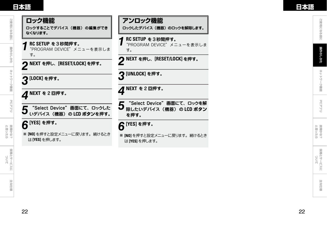  ご使用になる前に 操作のしかた ネットワーク機能 故障かな？と思ったら保障とサービスについて主な仕様ご使用になる前に ネットワーク機能 故障かな？と思ったら保障とサービスについて主な仕様日本語 日本語PCアプリPCアプリ1RC SETUPを３秒間押す。“PROGRAMDEVICE”メニューを表示します。2NEXTを押し、[RESET/LOCK] を押す。3[LOCK] を押す。4NEXTを 2 回押す。5“SelectDevice” 画面にて、ロックしたいデバイス（機器）の LCD ボタンを押す。6[YES]を押す。b[NO] を押すと設定メニューに戻ります。続けるときは[YES] を押します。1RC SETUPを３秒間押す。“PROGRAMDEVICE”メニューを表示します。2NEXTを押し、[RESET/LOCK] を押す。3[UNLOCK] を押す。4NEXTを 2 回押す。5“Select Device” 画面にて、ロックを解除したいデバイス（機器） の LCD ボタンを押す。6[YES] を押す。b[NO] を押すと設定メニューに戻ります。続けるときは[YES] を押します。操作のしかたロック機能ロックすることでデバイス（機器） の編集ができなくなります。アンロック機能ロックしたデバイス（機器）のロックを解除します。