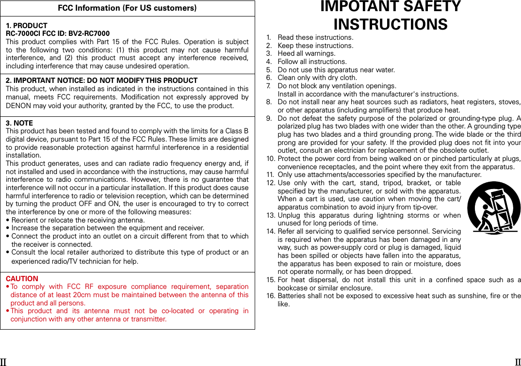 FCC Information (For US customers)1. PRODUCTRC-7000CI FCC ID: BV2-RC7000This  product  complies with  Part 15  of  the  FCC  Rules.  Operation  is  subject to  the  following  two  conditions:  (1)  this  product  may  not  cause  harmful interference,  and  (2)  this  product  must  accept  any  interference  received, including interference that may cause undesired operation.2. IMPORTANT NOTICE: DO NOT MODIFY THIS PRODUCTThis product, when installed as indicated in the instructions contained in this manual,  meets  FCC  requirements.  Modiﬁcation  not  expressly  approved  by DENON may void your authority, granted by the FCC, to use the product.3. NOTEThis product has been tested and found to comply with the limits for a Class B digital device, pursuant to Part 15 of the FCC Rules. These limits are designed to provide reasonable protection against harmful interference in a residential installation.This product generates, uses and can radiate radio frequency  energy and, if not installed and used in accordance with the instructions, may cause harmful interference  to  radio  communications.  However,  there  is  no  guarantee  that interference will not occur in a particular installation. If this product does cause harmful interference to radio or television reception, which can be determined by turning the product OFF and ON, the user is encouraged to try to correct the interference by one or more of the following measures:• Reorient or relocate the receiving antenna.• Increase the separation between the equipment and receiver.•  Connect the product into an outlet on a circuit different from that to which the receiver is connected.•  Consult the local retailer authorized to distribute this type of product or an experienced radio/TV technician for help.CAUTION•  To  comply  with  FCC  RF  exposure  compliance  requirement,  separation distance of at least 20cm must be maintained between the antenna of this product and all persons.•  This  product  and  its  antenna  must  not  be  co-located  or  operating  in conjunction with any other antenna or transmitter.IMPOTANT SAFETYINSTRUCTIONS1.   Read these instructions.2.   Keep these instructions.3.   Heed all warnings.4.   Follow all instructions.5.   Do not use this apparatus near water.6.   Clean only with dry cloth.7.   Do not block any ventilation openings.  Install in accordance with the manufacturer&apos;s instructions.8.   Do not install near any heat sources such as radiators, heat registers, stoves, or other apparatus (including ampliﬁers) that produce heat.9.   Do not defeat the safety purpose of the polarized or grounding-type plug. A polarized plug has two blades with one wider than the other. A grounding type plug has two blades and a third grounding prong. The wide blade or the third prong are provided for your safety. If the provided plug does not ﬁt into your outlet, consult an electrician for replacement of the obsolete outlet.10.  Protect the power cord from being walked on or pinched particularly at plugs, convenience receptacles, and the point where they exit from the apparatus.11.  Only use attachments/accessories speciﬁed by the manufacturer.12.  Use  only  with  the  cart,  stand,  tripod,  bracket,  or  table speciﬁed by the manufacturer, or sold with the apparatus. When a  cart  is used,  use  caution  when moving the cart/apparatus combination to avoid injury from tip-over.13.  Unplug  this  apparatus  during  lightning  storms  or  when unused for long periods of time.14.  Refer all servicing to qualiﬁed service personnel. Servicing is required when the apparatus has been damaged in any way, such as power-supply cord or plug is damaged, liquid has been spilled or objects have fallen into the apparatus, the apparatus has been exposed to rain or moisture, does not operate normally, or has been dropped.15.  For  heat  dispersal,  do  not  install  this  unit  in  a  conﬁned  space  such  as  a bookcase or similar enclosure.16.  Batteries shall not be exposed to excessive heat such as sunshine, ﬁre or the like.II II