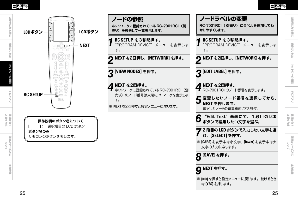  ご使用になる前に 操作のしかた 故障かな？と思ったら保障とサービスについて主な仕様ご使用になる前に 操作のしかた ネットワーク機能 故障かな？と思ったら保障とサービスについて主な仕様日本語 日本語PCアプリPCアプリノードの参照ネットワークに登録されている RC-7001RCI （別売り）を検索して一覧表示します。1RC SETUPを３秒間押す。“PROGRAMDEVICE”メニューを表示します。2NEXTを２回押し、[NETWORK] を押す。3[VIEW NODES] を押す。4NEXTを２回押す。ネットワークに登録されている RC-7001RCI（別売り）のノード番号は末尾に zマークを表示します。bNEXT を２回押すと設定メニューに戻ります。ノードラベルの変更RC-7001RCI（別売り） にラベルを追加してわかりやすくします。1RC SETUPを３秒間押す。“PROGRAMDEVICE”メニューを表示します。2NEXT を２回押し、[NETWORK] を押す。3[EDIT LABEL] を押す。4NEXTを２回押す。RC-7001RCI のノード番号を表示します。5変更したいノード番号を選択してから、NEXT を押します。選択したノードの編集画面になります。6“EditText”画面にて、１段目の LCDボタンで編集したい文字を選ぶ。72 段目の LCD ボタンで入力したい文字を選び、[SELECT] を押す。b[CAPS] を表示中は小文字、[lower] を表示中は大文字の入力になります。8 [SAVE] を押す。9NEXT を押す。b[NO] を押すと設定メニューに戻ります。続けるときは[YES] を押します。NEXTRC SETUPLCDボタン LCDボタン操作説明のボタン名について[　　　]： 選択項目の LCD ボタンボタン名のみ：リモコンのボタンを表します。ネットワーク機能