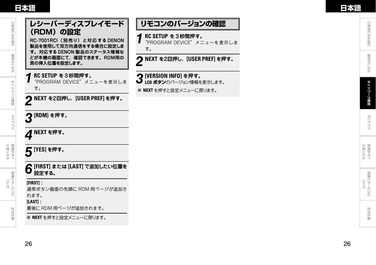  ご使用になる前に 操作のしかた ネットワーク機能 故障かな？と思ったら保障とサービスについて主な仕様ご使用になる前に 操作のしかた 故障かな？と思ったら保障とサービスについて主な仕様日本語 日本語PCアプリPCアプリレシーバーディスプレイモード（ＲＤＭ）の設定RC-7001RCI（ 別 売り） と対 応する DENON製品を使用して双方向通信をする場合に設定します。対応する DENON 製品のステータス情報などが本機の画面にて、確認できます。ＲＤＭ用の頁の挿入位置を設定します。1RC SETUPを３秒間押す。“PROGRAMDEVICE”メニューを表示します。2NEXTを２回押し、[USER PREF] を押す。3[RDM] を押す。4NEXT を押す。5[YES] を押す。6[FIRST] または [LAST] で追加したい位置を設定する。[FIRST]:通常ボタン画面の先頭に RDM 用ページが追加されます。[LAST]:最後に RDM 用ページが追加されます。bNEXT を押すと設定メニューに戻ります。リモコンのバージョンの確認1RC SETUPを３秒間押す。“PROGRAMDEVICE”メニューを表示します。2NEXTを２回押し、[USER PREF] を押す。3[VERSION INFO] を押す。LCD ボタンのバージョン情報を表示します。bNEXT を押すと設定メニューに戻ります。ネットワーク機能