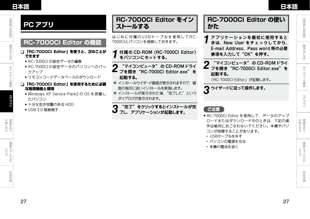  ご使用になる前に 操作のしかた ネットワーク機能 故障かな？と思ったら保障とサービスについて主な仕様ご使用になる前に 操作のしかた ネットワーク機能 故障かな？と思ったら保障とサービスについて主な仕様日本語 日本語PCアプリご注意•RC-7000CI Editor を使用して、データのアップロードまたはダウンロード中のときは、下記の操作は絶対におこなわないでください。本機やパソコンが故障することがあります。 • ＵＳＢケーブルを外す • パソコンの電源を切る • 本機の電池を抜くRC-7000CI Editor をインストールするはじめに付属のUSBケーブルを使用してRC-7000CIとパソコンを接続しておきます。1付属の CD-ROM (RC-7000CIEditor）をパソコンにセットする。2“マイコンピュータ” の CD-ROM ドライブを開き“RC-7000CIEditor.exe” を起動する。bインストールウイザード画面が表示されますので、画面の指示に従いインストールを実施します。bインストールが実行された後、“完了した”というダイアログが表示されます。3“完了”をクリックするとインストールが完了し、アプリケーションが起動します。RC-7000CI Editor の使いかた1アプリケーションを最初に使用するときは、NewUser をチェックしてから、E-mailAddress、Password 等の必要事項を入力して“OK”を押す。2“マイコンピュータ” の CD-ROM ドライブを開き“RC-7000CIEditor.exe” を起動する。「RC-7000CIEditor」が起動します。3ウイザードに従って操作します。PC アプリRC-7000CI Editor の機能n  「RC-7000CI Editor」を使うと、次のことができます●RC-7000CI の設定データの編集●RC-7000CI の設定データのパソコンへのバックアップ●リモコンコードデータベースのダウンロードn  「RC-7000CI Editor」を使用するために必要な推奨機器と環境●WindowsXPServicePack2 の OS を搭載したパソコン●十分な空き容量のある HDD●USB2.0 接続端子PCアプリ