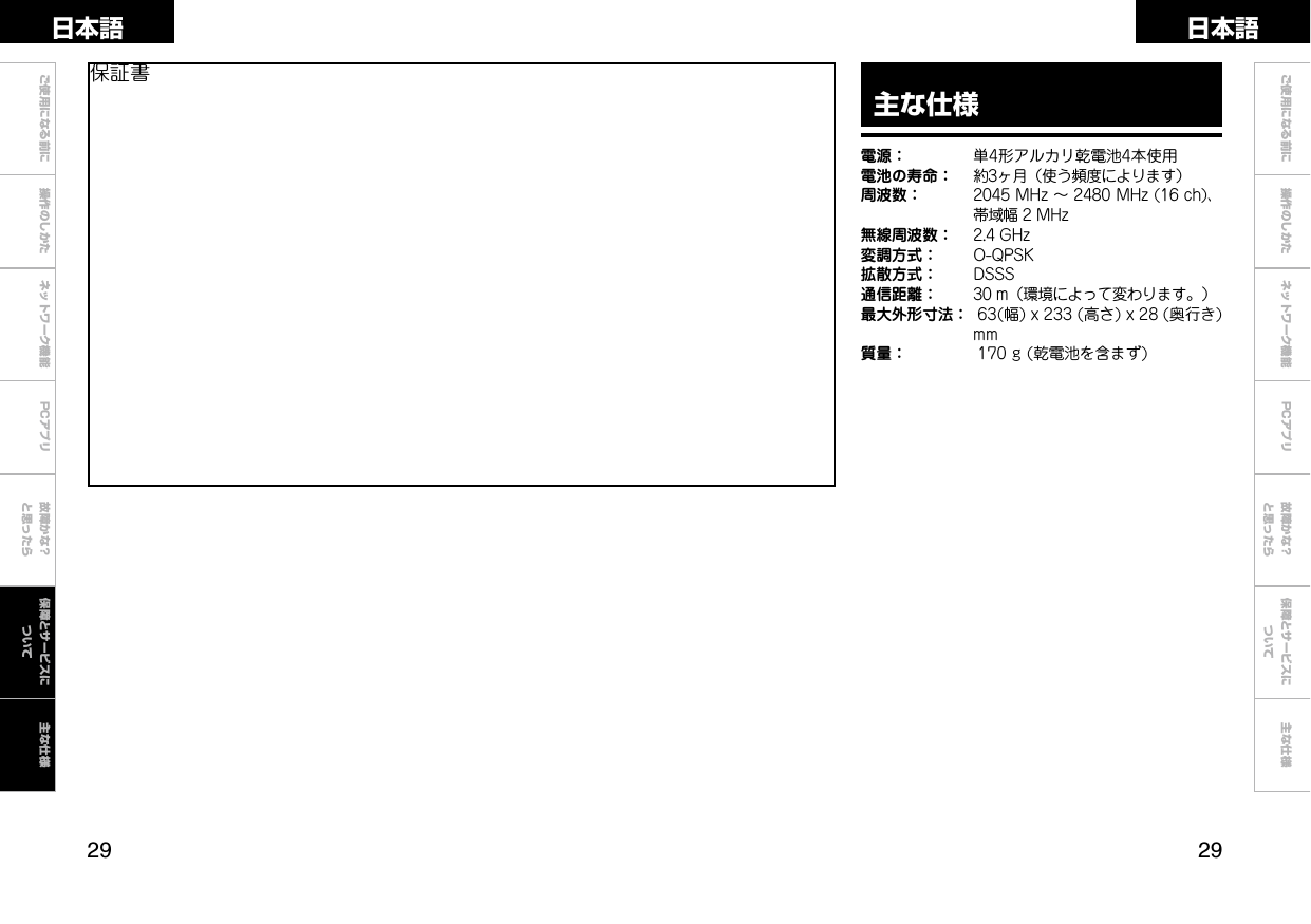  ご使用になる前に 操作のしかた ネットワーク機能 故障かな？と思ったらご使用になる前に 操作のしかた ネットワーク機能 故障かな？と思ったら保障とサービスについて主な仕様日本語 日本語PCアプリPCアプリ主な仕様電源： 単4形アルカリ乾電池4本使用電池の寿命： 約3ヶ月（使う頻度によります）周波数： 2045MHz～2480MHz(16ch)、帯域幅2MHz無線周波数： 2.4GHz変調方式： O-QPSK拡散方式： DSSS通信距離： 30m（環境によって変わります。）最大外形寸法： 63(幅)x233(高さ)x28(奥行き)mm質量： 170g(乾電池を含まず)保証書保障とサービスについて主な仕様