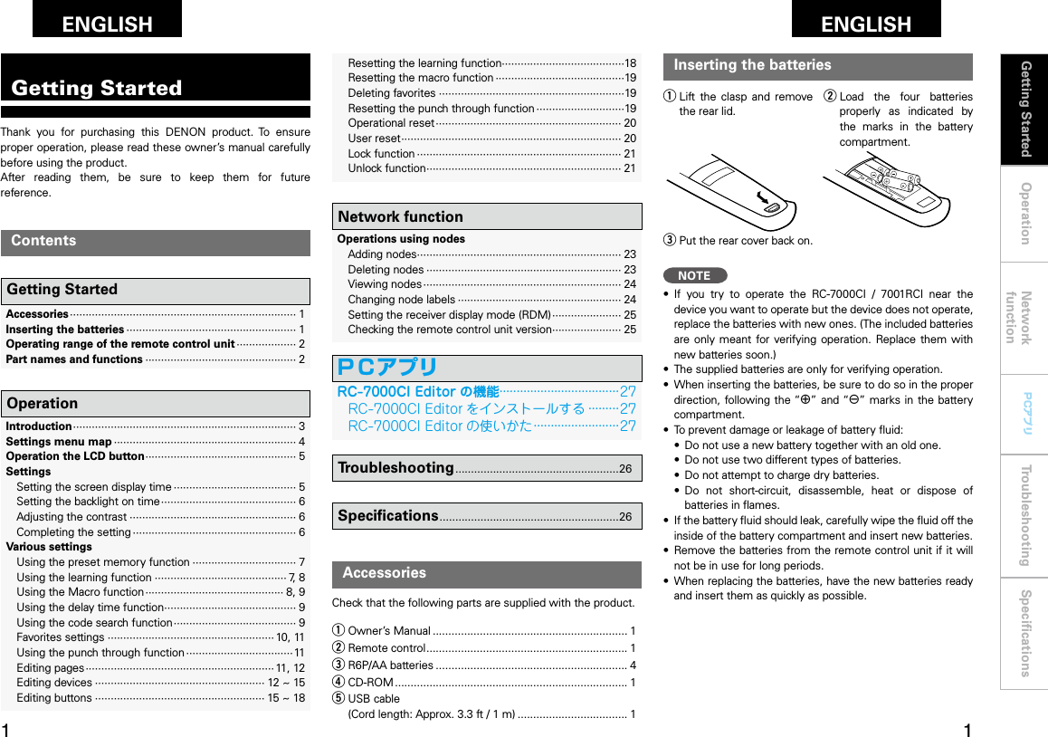 Operation Network functionTroubleshooting SpeciﬁcationsGetting Started Operation Network functionTroubleshooting SpeciﬁcationsENGLISH PCアプリPCアプリThank  you  for  purchasing  this  DENON  product.  To  ensure proper operation, please read these owner’s manual carefully before using the product. After  reading  them,  be  sure  to  keep  them  for  future reference.Getting StartedAccessoriesCheck that the following parts are supplied with the product.Inserting the batteriesq Lift  the  clasp  and  remove the rear lid.w Load  the  four  batteries properly  as  indicated  by the  marks  in  the  battery compartment.e Put the rear cover back on.NOTE•  If  you  try  to  operate  the  RC-7000CI  /  7001RCI  near  the device you want to operate but the device does not operate, replace the batteries with new ones. (The included batteries are  only  meant  for verifying  operation.  Replace them with new batteries soon.)•  The supplied batteries are only for verifying operation.•  When inserting the batteries, be sure to do so in the proper direction, following the “q” and “w”  marks in the battery compartment.•  To prevent damage or leakage of battery ﬂuid:  •   Do not use a new battery together with an old one.  •  Do not use two different types of batteries.  •  Do not attempt to charge dry batteries.  •  Do  not  short-circuit,  disassemble,  heat  or  dispose  of batteries in ﬂames.•  If the battery ﬂuid should leak, carefully wipe the ﬂuid off the inside of the battery compartment and insert new batteries.•  Remove the batteries from the remote control unit if it will not be in use for long periods.•  When replacing the batteries, have the new batteries ready and insert them as quickly as possible.q Owner’s Manual .............................................................. 1w Remote control ................................................................ 1e R6P/AA batteries ............................................................. 4r CD-ROM .......................................................................... 1t USB cable   (Cord length: Approx. 3.3 ft / 1 m) ................................... 1  Accessories ········································································ 1  Inserting the batteries ······················································ 1  Operating range of the remote control unit ··················· 2  Part names and functions ················································ 2Getting StartedContents  Introduction ······································································· 3  Settings menu map ·························································· 4  Operation the LCD button ················································ 5  Settings    Setting the screen display time ······································· 5    Setting the backlight on time ··········································· 6    Adjusting the contrast ····················································· 6    Completing the setting ···················································· 6  Various settings    Using the preset memory function ································· 7    Using the learning function ·········································· 7, 8    Using the Macro function ············································ 8, 9    Using the delay time function·········································· 9    Using the code search function ······································· 9    Favorites settings ····················································· 10, 11    Using the punch through function ··································11    Editing pages ···························································· 11, 12    Editing devices ······················································ 12 ~ 15    Editing buttons ······················································ 15 ~ 18Operation    Resetting the learning function·······································18    Resetting the macro function ·········································19    Deleting favorites ···························································19    Resetting the punch through function ····························19    Operational reset ··························································· 20    User reset ······································································ 20    Lock function ································································· 21    Unlock function ······························································ 21Network function  Operations using nodes    Adding nodes································································· 23    Deleting nodes ······························································ 23    Viewing nodes ······························································· 24    Changing node labels ···················································· 24    Setting the receiver display mode (RDM) ······················ 25    Checking the remote control unit version······················ 25Troubleshooting ....................................................26Speciﬁcations .........................................................26Getting StartedENGLISHRC-7000CIEditor の機能···································27    RC-7000CI Editor をインストールする ·········27    RC-7000CI Editor の使いかた ·························27ＰＣアプリ