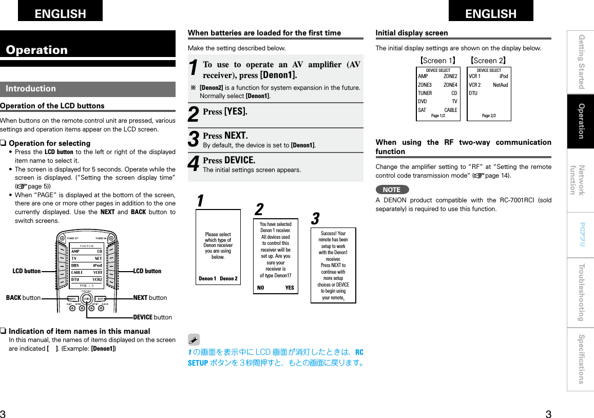 Getting Started Network functionTroubleshooting SpeciﬁcationsGetting Started Operation Network functionTroubleshooting SpeciﬁcationsENGLISH ENGLISH PCアプリPCアプリOperationLCD button1 To  use  to  operate  an  AV  amplier  (AV receiver), press [Denon1]. b [Denon2] is a function for system expansion in the future. Normally select [Denon1].2 Press [YES].3 Press NEXT.By default, the device is set to [Denon1].4 Press DEVICE.The initial settings screen appears.IntroductionOperation of the LCD buttonsWhen buttons on the remote control unit are pressed, various settings and operation items appear on the LCD screen.LCD buttonWhen batteries are loaded for the ﬁrst timeMake the setting described below.Initial display screenThe initial display settings are shown on the display below.When  using  the  RF  two-way  communication functionChange the ampliﬁer  setting to “RF” at “Setting the  remote control code transmission mode“ (vpage 14).n Operation for selecting•   Press the LCD button  to the left or  right of the displayed item name to select it.•   The screen is displayed for 5 seconds. Operate while the screen  is  displayed.  (“Setting  the  screen  display  time” (vpage 5))•   When “PAGE” is displayed at the bottom of the screen, there are one or more other pages in addition to the one currently  displayed.  Use  the  NEXT  and  BACK  button  to switch screens.BACK buttonn Indication of item names in this manualIn this manual, the names of items displayed on the screen are indicated [    ]. (Example: [Denon1])  GScreen 1H GScreen 2HDEVICE SELECTAMP  ZONE2ZONE3  ZONE4TUNER  CDDVD  TVSAT  CABLEPage 1/2   DEVICE SELECTVCR 1  iPodVCR 2  NetAudDTU         Page 2/2OperationNEXT buttonDEVICE buttonPlease select which type of Denon receiver you are using below.Denon 1   Denon 2You have selected Denon 1 receiver.All devices used to control this receiver will be set up. Are yousure your receiver is of type Denon1?NO                  YES Success! Your remote has beensetup to workwith the Denon1 receiver.Press NEXT to continue with more setup choices or DEVICE to begin using your remote.321NOTEA  DENON  product  compatible  with  the  RC-7001RCI  (sold separately) is required to use this function.1の画面を表示中に LCD 画面が消灯したときは、RC SETUP ボタンを３秒間押すと、もとの画面に戻ります。