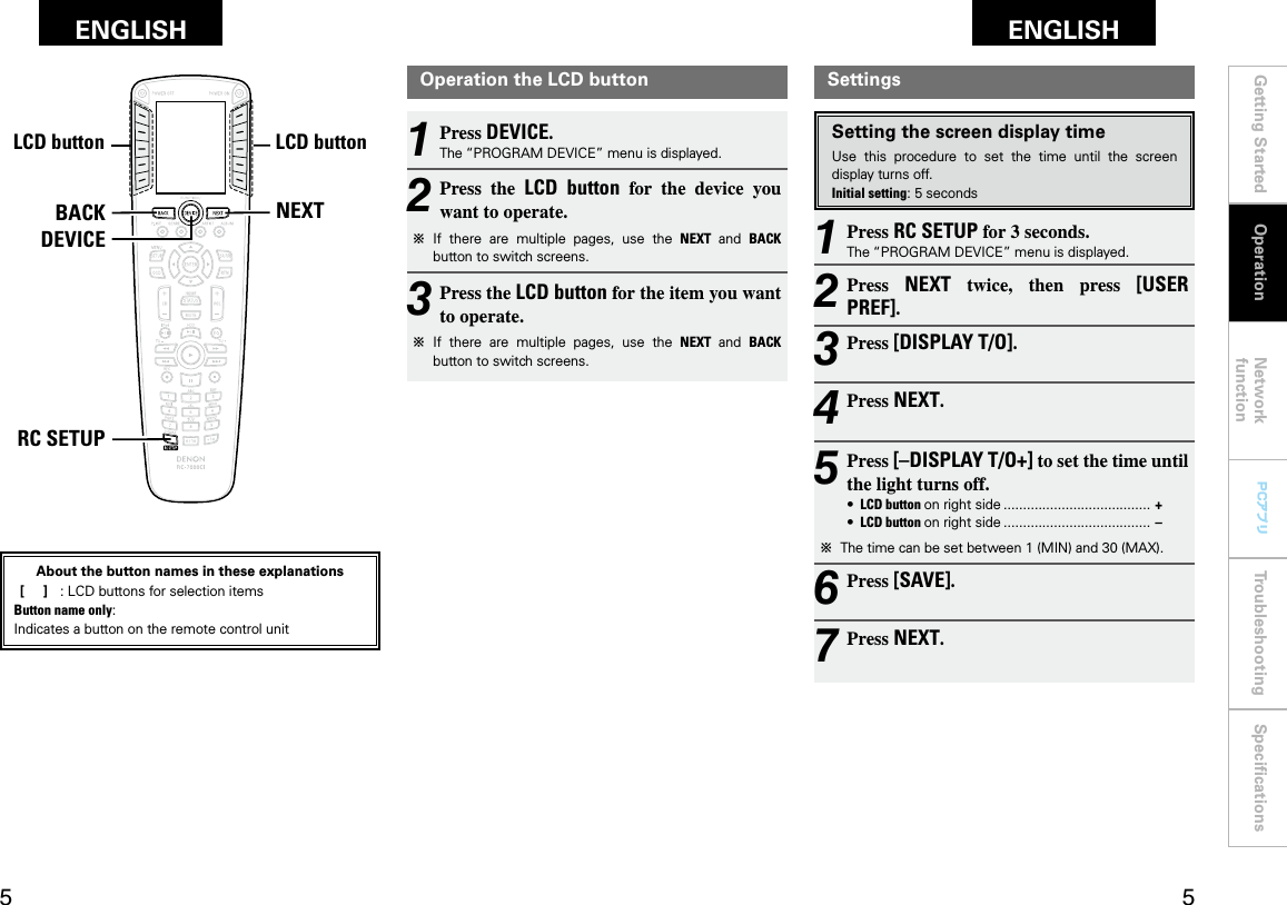 Getting Started Network functionTroubleshooting SpeciﬁcationsGetting Started Operation Network functionTroubleshooting SpeciﬁcationsENGLISH ENGLISH PCアプリPCアプリNEXTBACKDEVICERC SETUPLCDボタン LCDボタンAbout the button names in these explanations [     ]  :  LCD buttons for selection items Button name only:Indicates a button on the remote control unitSettingsSetting the screen display timeUse  this  procedure  to  set  the  time  until  the  screen display turns off.Initial setting: 5 seconds1 Press RC SETUP for 3 seconds.The “PROGRAM DEVICE” menu is displayed.2 Press  NEXT  twice,  then  press  [USER PREF].3 Press [DISPLAY T/O].4 Press NEXT.5 Press [–DISPLAY T/O+] to set the time until the light turns off.•  LCD button on right side ...................................... +•  LCD button on right side ...................................... –b  The time can be set between 1 (MIN) and 30 (MAX).6 Press [SAVE].7 Press NEXT.Operation the LCD button1 Press DEVICE.The “PROGRAM DEVICE” menu is displayed.2 Press  the  LCD  button  for  the  device  you want to operate.b  If  there  are  multiple  pages,  use  the  NEXT  and  BACK button to switch screens.3 Press the LCD button for the item you want to operate.b  If  there  are  multiple  pages,  use  the  NEXT  and  BACK button to switch screens.OperationLCD buttonLCD button