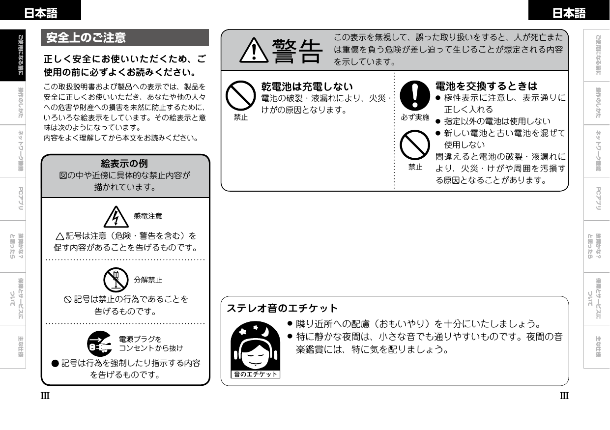 操作のしかた ネットワーク機能 故障かな？と思ったら保障とサービスについて主な仕様日本語 日本語PCアプリ乾電池は充電しない電池の破裂・液漏れにより、火災・けがの原因となります。禁止禁止必ず実施電池を交換するときは●極性表示に注意し、表示通りに正しく入れる●指定以外の電池は使用しない●新しい電池と古い電池を混ぜて使用しない間違えると電池の破裂・液漏れにより、火災・けがや周囲を汚損する原因となることがあります。正しく安全にお使いいただくため、ご使用の前に必ずよくお読みください。この取扱説明書および製品への表示では、製品を安全に正しくお使いいただき、あなたや他の人々への危害や財産への損害を未然に防止するために、いろいろな絵表示をしています。その絵表示と意味は次のようになっています。内容をよく理解してから本文をお読みください。安全上のご注意 警告 この表示を無視して、誤った取り扱いをすると、人が死亡または重傷を負う危険が差し迫って生じることが想定される内容を示しています。ご使用になる前にIIIIIIご使用になる前に 操作のしかた ネットワーク機能 PCアプリ 故障かな？と思ったら保障とサービスについて主な仕様絵表示の例図の中や近傍に具体的な禁止内容が描かれています。記号は注意（危険・警告を含む）を促す内容があることを告げるものです。感電注意分解禁止電源プラグをコンセントから抜け記号は禁止の行為であることを告げるものです。記号は行為を強制したり指示する内容を告げるものです。ステレオ音のエチケット●隣り近所への配慮（おもいやり）を十分にいたしましょう。●特に静かな夜間は、小さな音でも通りやすいものです。夜間の音楽鑑賞には、特に気を配りましょう。