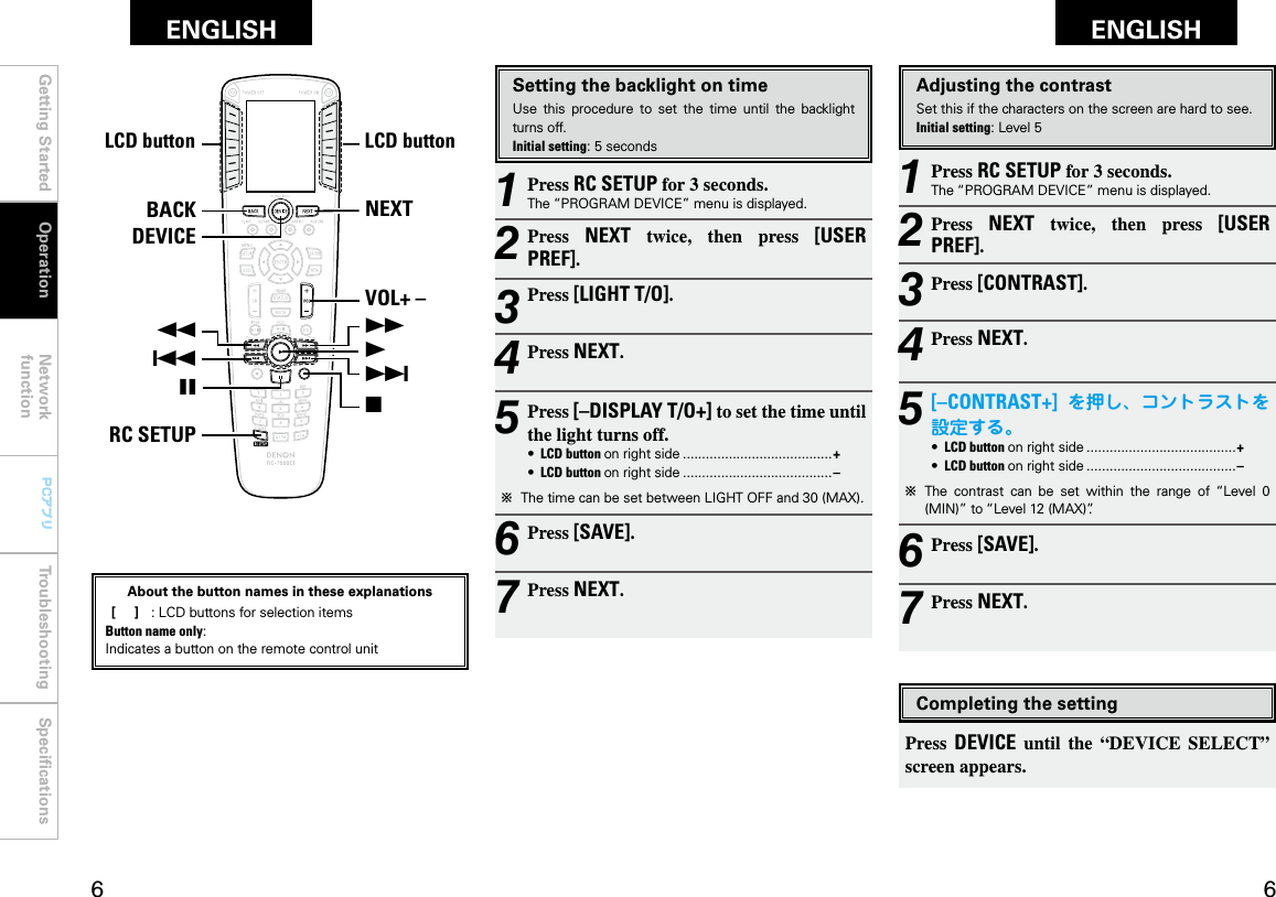 Getting Started Operation Network functionTroubleshooting SpeciﬁcationsGetting Started Network functionTroubleshooting SpeciﬁcationsENGLISH ENGLISH PCアプリPCアプリNEXTVOL+ –7192BACKRC SETUP68DEVICELCDボタン LCDボタン3Adjusting the contrastSet this if the characters on the screen are hard to see.Initial setting: Level 51 Press RC SETUP for 3 seconds.The “PROGRAM DEVICE” menu is displayed.2 Press  NEXT  twice,  then  press  [USER PREF].3 Press [CONTRAST].4 Press NEXT.5 [–CONTRAST+] を押し、コントラストを設定する。•  LCD button on right side .......................................+•  LCD button on right side .......................................–b  The  contrast  can  be  set  within  the  range  of  “Level  0 (MIN)” to “Level 12 (MAX)”.6 Press [SAVE].7 Press NEXT.Setting the backlight on timeUse  this  procedure  to  set  the  time  until  the  backlight turns off.Initial setting: 5 seconds1 Press RC SETUP for 3 seconds.The “PROGRAM DEVICE” menu is displayed.2 Press  NEXT  twice,  then  press  [USER PREF].3 Press [LIGHT T/O].4 Press NEXT.5 Press [–DISPLAY T/O+] to set the time until the light turns off.•  LCD button on right side .......................................+•  LCD button on right side .......................................–b  The time can be set between LIGHT OFF and 30 (MAX).6 Press [SAVE].7 Press NEXT.Completing the settingPress  DEVICE  until  the  “DEVICE  SELECT” screen appears.OperationLCD buttonLCD buttonAbout the button names in these explanations [     ]  :  LCD buttons for selection items Button name only:Indicates a button on the remote control unit