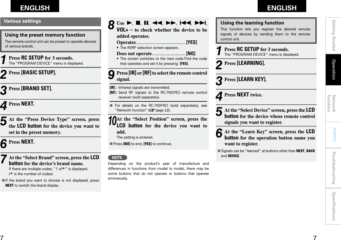 Getting Started Network functionTroubleshooting SpeciﬁcationsGetting Started Operation Network functionTroubleshooting SpeciﬁcationsENGLISH ENGLISH PCアプリPCアプリ8 Use  1,  2,  3,  6,  7,  8,  9, VOL+ – to  check  whether  the  device to  be added operates.Operates ........................................ [YES]•  The IR/RF selection screen appears.Does not operate ........................... [NO]•   The screen switches to the next code.Find the code that operates and set it by pressing  [YES].9 Press [IR] or [RF] to select the remote control signal.[IR] :   Infrared signals are transmitted.[RF] :   Send  RF  signals  to  the  RC-7001RCI  remote  control receiver (sold separately).b  For  details  on  the  RC-7001RCI  (sold  separately),  see “Network function” (vpage 22).10 At  the  “Select  Position”  screen,  press  the LCD  button  for  the  device  you  want  to  add.The setting is entered.b  Press [NO] to end, [YES] to continue.NOTEDepending  on  the  product’s  year  of  manufacture  and differences in  functions  from model to model,  there  may be some  buttons  that  do  not  operate  or  buttons  that  operate erroneously.Using the learning functionThis  function  lets  you  register  the  desired  remote signals  of  devices  by  sending  them  to  the  remote control unit.1 Press RC SETUP for 3 seconds.The “PROGRAM DEVICE” menu is displayed.2 Press [LEARNING].3 Press [LEARN KEY].4 Press NEXT twice.5 At the “Select Device” screen, press the LCD button for the device whose remote control signals you want to register.6 At the “Learn Key” screen, press the  LCD button for the  operation  button  name  you want to register.b  Signals can be “learned” at buttons other than NEXT, BACK and DEVICE.Various settingsUsing the preset memory functionThe remote control unit can be preset to operate devices of various brands.1 Press RC SETUP for 3 seconds.The “PROGRAM DEVICE” menu is displayed.2 Press [BASIC SETUP].3 Press [BRAND SET].4 Press NEXT.5 At  the  “Press  Device  Type”  screen,  press the LCD button for the device you want to  set in the preset memory.6 Press NEXT.7 At the “Select Brand” screen, press the LCD button for the device’s brand name.If there are multiple codes, “1 ofz” is displayed.(z is the number of codes)b  If  the  brand  you want to choose  is  not  displayed, press NEXT to switch the brand display.Operation