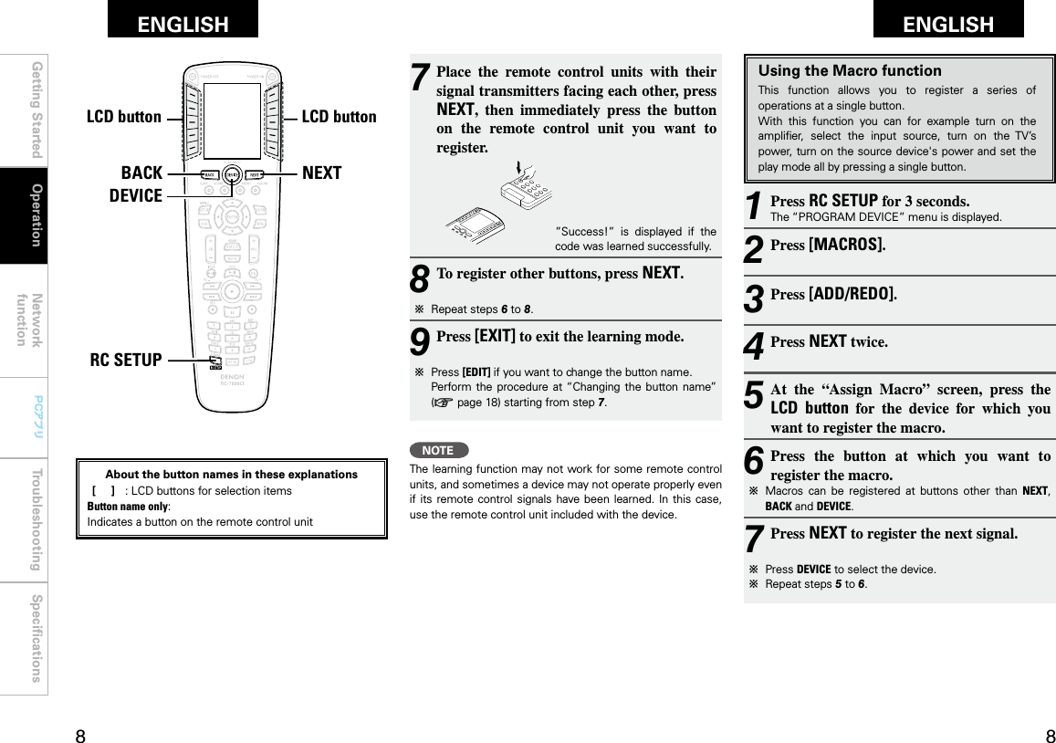 Getting Started Operation Network functionTroubleshooting SpeciﬁcationsGetting Started Network functionTroubleshooting SpeciﬁcationsENGLISH ENGLISH PCアプリPCアプリNEXTBACKDEVICERC SETUPLCDボタン LCDボタンUsing the Macro functionThis  function  allows  you  to  register  a  series  of operations at a single button.With  this  function  you  can  for  example  turn  on  the ampliﬁer,  select  the  input  source,  turn  on  the  TV’s power, turn on  the source device&apos;s power and set the play mode all by pressing a single button.1 Press RC SETUP for 3 seconds.The “PROGRAM DEVICE” menu is displayed.2 Press [MACROS].3 Press [ADD/REDO].4 Press NEXT twice.5 At  the  “Assign  Macro”  screen,  press  the  LCD  button  for  the  device  for  which  you want to register the macro.6 Press  the  button  at  which  you  want  to register the macro.b  Macros  can  be  registered  at  buttons  other  than  NEXT, BACK and DEVICE.7 Press NEXT to register the next signal.b  Press DEVICE to select the device.b  Repeat steps 5 to 6.7 Place  the  remote  control  units  with  their signal transmitters facing each other, press NEXT,  then  immediately  press  the  button on  the  remote  control  unit  you  want  to register. ”Success!”  is  displayed  if  the code was learned successfully.8 To register other buttons, press NEXT.b  Repeat steps 6 to 8.9 Press [EXIT] to exit the learning mode.b  Press [EDIT] if you want to change the button name.  Perform the  procedure  at “Changing the button  name” (v page 18) starting from step 7.NOTEThe learning function may not work for some remote control units, and sometimes a device may not operate properly even if its remote control  signals  have  been learned. In this  case, use the remote control unit included with the device.OperationLCD buttonLCD buttonAbout the button names in these explanations [     ]  :  LCD buttons for selection items Button name only:Indicates a button on the remote control unit