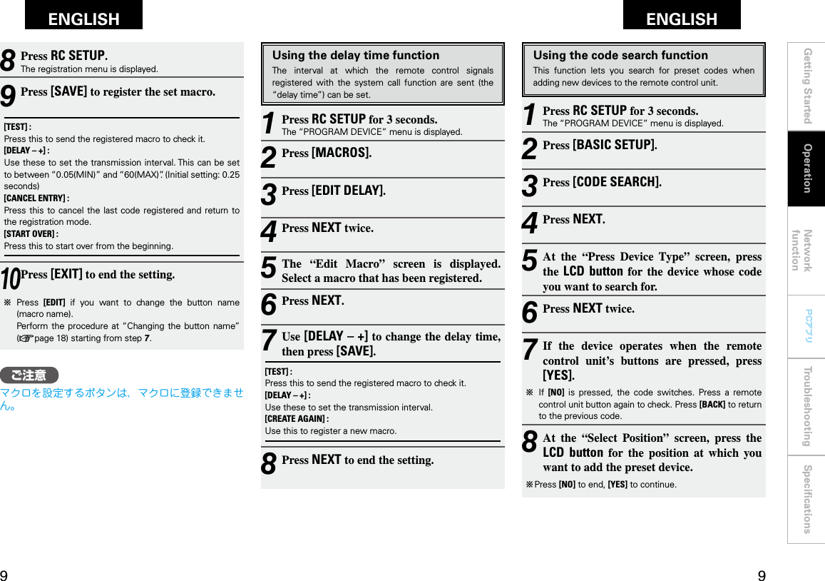 Getting Started Network functionTroubleshooting SpeciﬁcationsGetting Started Operation Network functionTroubleshooting SpeciﬁcationsENGLISH ENGLISH PCアプリPCアプリUsing the code search functionThis  function  lets  you  search  for  preset  codes  when adding new devices to the remote control unit.1 Press RC SETUP for 3 seconds.The “PROGRAM DEVICE” menu is displayed.2 Press [BASIC SETUP].3 Press [CODE SEARCH].4 Press NEXT.5 At  the  “Press  Device  Type”  screen,  press the  LCD button  for  the  device  whose  code you want to search for.6 Press NEXT twice.7 If  the  device  operates  when  the  remote control  unit’s  buttons  are  pressed,  press [YES].b  If  [NO]  is  pressed,  the  code  switches.  Press  a  remote control unit button again to check. Press [BACK] to return to the previous code.8 At  the  “Select  Position”  screen,  press  the LCD  button  for  the  position  at  which  you want to add the preset device.b  Press [NO] to end, [YES] to continue.8 Press RC SETUP.The registration menu is displayed.9 Press [SAVE] to register the set macro.[TEST] :   Press this to send the registered macro to check it.[DELAY – +] :  Use these to set the transmission interval. This can be set to between “0.05(MIN)” and “60(MAX)”. (Initial setting: 0.25 seconds)[CANCEL ENTRY] :  Press this  to cancel the last code  registered  and return  to the registration mode.[START OVER] :  Press this to start over from the beginning.10 Press [EXIT] to end the setting.b  Press  [EDIT]  if  you  want  to  change  the  button  name (macro name).  Perform the  procedure  at “Changing the button  name” (vpage 18) starting from step 7.Using the delay time functionThe  interval  at  which  the  remote  control  signals registered  with  the  system  call  function  are  sent  (the “delay time”) can be set.1 Press RC SETUP for 3 seconds.The “PROGRAM DEVICE” menu is displayed.2 Press [MACROS].3 Press [EDIT DELAY].4 Press NEXT twice.5 The  “Edit  Macro”  screen  is  displayed. Select a macro that has been registered.6 Press NEXT.7 Use [DELAY – +] to change the delay time, then press [SAVE].[TEST] :Press this to send the registered macro to check it.[DELAY – +] :Use these to set the transmission interval.[CREATE AGAIN] :Use this to register a new macro.8 Press NEXT to end the setting.Operationご注意マクロを設定するボタンは、マクロに登録できません。