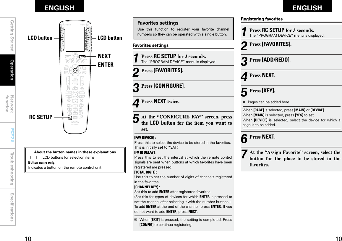 Getting Started Operation Network functionTroubleshooting SpeciﬁcationsGetting Started Network functionTroubleshooting SpeciﬁcationsENGLISH ENGLISH0 0PCアプリPCアプリNEXTENTERRC SETUPLCDボタン LCDボタンRegistering favorites1 Press RC SETUP for 3 seconds.The “PROGRAM DEVICE” menu is displayed.2 Press [FAVORITES].3 Press [ADD/REDO].4 Press NEXT.5 Press [KEY].b  Pages can be added here.When [PAGE] is selected, press [MAIN] or [DEVICE].When [MAIN] is selected, press [YES] to set.When  [DEVICE]  is  selected,  select  the  device  for  which  a page is to be added.6 Press NEXT.7 At the “Assign Favorite” screen, select the button  for  the  place  to  be  stored  in  the favorites.Favorites settingsFavorites settingsUse  this  function  to  register  your  favorite  channel numbers so they can be operated with a single button.1 Press RC SETUP for 3 seconds.The “PROGRAM DEVICE” menu is displayed.2 Press [FAVORITES].3 Press [CONFIGURE].4 Press NEXT twice.5 At  the  “CONFIGURE  FAV”  screen,  press the  LCD  button  for  the  item  you  want  to set.[FAV DEVICE] :Press this to select the device to be stored in the favorites.This is initially set to “SAT”.[FV IR DELAY] :  Press this  to  set  the  interval  at  which the  remote  control signals are sent when buttons at which favorites have been registered are pressed.[TOTAL DIGIT] :  Use this to set the number of digits of channels registered in the favorites.[CHANNEL KEY] :  Set this to add ENTER after registered favorites (Set this for types of devices for which ENTER is pressed to set the channel after selecting it with the number buttons.)To add ENTER at the end of the channel, press ENTER. If you do not want to add ENTER, press NEXT.b  When [EXIT] is pressed, the setting is completed. Press [CONFIG] to continue registering.OperationLCD buttonLCD buttonAbout the button names in these explanations [     ]  :  LCD buttons for selection items Button name only:Indicates a button on the remote control unit