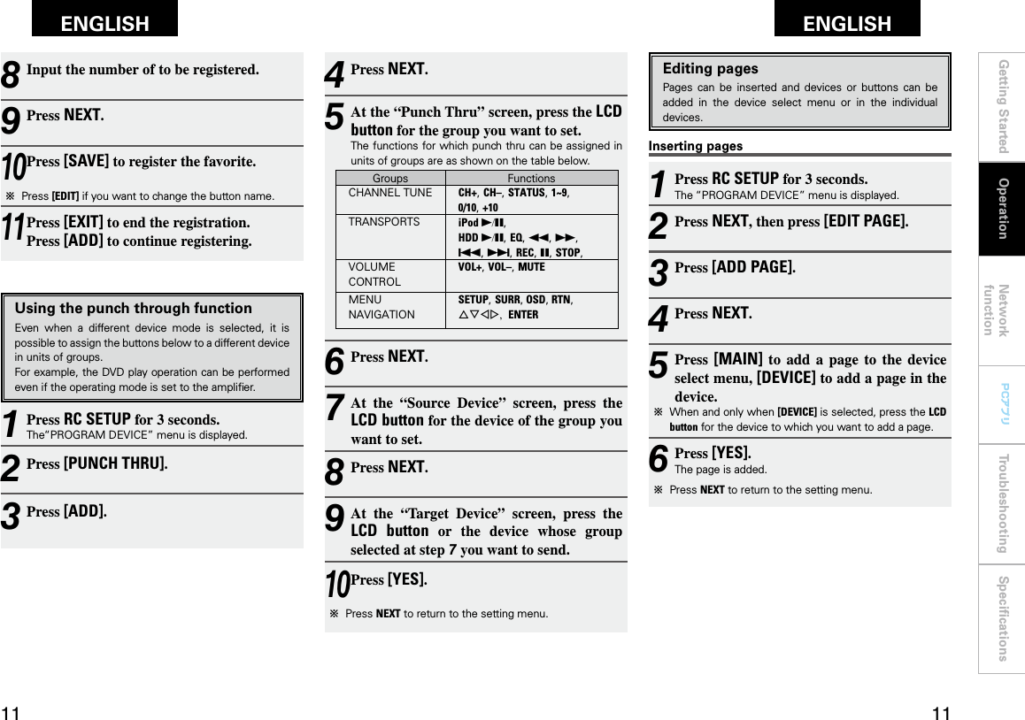 Getting Started Network functionTroubleshooting SpeciﬁcationsGetting Started Operation Network functionTroubleshooting SpeciﬁcationsENGLISH ENGLISH PCアプリPCアプリInserting pagesEditing pagesPages  can  be  inserted  and  devices  or  buttons  can  be added  in  the  device  select  menu  or  in  the  individual devices.1 Press RC SETUP for 3 seconds.The “PROGRAM DEVICE” menu is displayed.2 Press NEXT, then press [EDIT PAGE].3 Press [ADD PAGE].4 Press NEXT.5 Press  [MAIN]  to  add  a  page  to  the  device select menu, [DEVICE] to add a page in the device.b  When and only when [DEVICE] is selected, press the LCD button for the device to which you want to add a page.6 Press [YES].The page is added.b  Press NEXT to return to the setting menu.8 Input the number of to be registered.9 Press NEXT.10 Press [SAVE] to register the favorite.b  Press [EDIT] if you want to change the button name.11 Press [EXIT] to end the registration. Press [ADD] to continue registering.Using the punch through functionEven  when  a  different  device  mode  is  selected,  it  is possible to assign the buttons below to a different device in units of groups.For example, the DVD play operation can be performed even if the operating mode is set to the ampliﬁer.1 Press RC SETUP for 3 seconds.The“PROGRAM DEVICE” menu is displayed.2 Press [PUNCH THRU].3 Press [ADD].4 Press NEXT.5 At the “Punch Thru” screen, press the LCD button for the group you want to set.The functions for which punch thru can be assigned in units of groups are as shown on the table below.Groups FunctionsCHANNEL TUNE CH+, CH–, STATUS, 1~9, 0/10, +10TRANSPORTS iPod 1/3, HDD 1/3, EQ, 6, 7, 8, 9, REC, 3, STOP,VOLUME CONTROLVOL+, VOL–, MUTEMENU NAVIGATIONSETUP, SURR, OSD, RTN, uiop, ENTER6 Press NEXT.7 At  the  “Source  Device”  screen,  press  the LCD button for the device of the group you want to set.8 Press NEXT.9 At  the  “Target  Device”  screen,  press  the LCD  button  or  the  device  whose  group selected at step 7 you want to send.10 Press [YES].b  Press NEXT to return to the setting menu.Operation