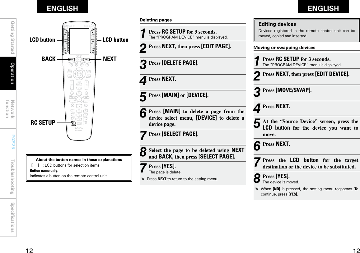 Getting Started Operation Network functionTroubleshooting SpeciﬁcationsGetting Started Network functionTroubleshooting SpeciﬁcationsENGLISH ENGLISH PCアプリPCアプリNEXTBACKRC SETUPLCDボタン LCDボタンMoving or swapping devicesEditing devicesDevices  registered  in  the  remote  control  unit  can  be moved, copied and inserted.1 Press RC SETUP for 3 seconds.The “PROGRAM DEVICE” menu is displayed.2 Press NEXT, then press [EDIT DEVICE].3 Press [MOVE/SWAP].4 Press NEXT.5 At  the  “Source  Device”  screen,  press  the LCD  button  for  the  device  you  want  to move.6 Press NEXT.7 Press  the  LCD  button  for  the  target destination or the device to be substituted.8 Press [YES].The device is moved.b  When  [NO]  is  pressed,  the  setting  menu  reappears. To continue, press [YES].1 Press RC SETUP for 3 seconds.The “PROGRAM DEVICE” menu is displayed.2 Press NEXT, then press [EDIT PAGE].3 Press [DELETE PAGE].4 Press NEXT.5 Press [MAIN] or [DEVICE].6 Press  [MAIN]  to  delete  a  page  from  the device  select  menu,  [DEVICE]  to  delete  a device page.7 Press [SELECT PAGE].8 Select  the  page  to  be  deleted  using  NEXT and BACK, then press [SELECT PAGE].7 Press [YES].The page is delete.b  Press NEXT to return to the setting menu.Deleting pagesOperationLCD buttonLCD buttonAbout the button names in these explanations [     ]  :  LCD buttons for selection items Button name only:Indicates a button on the remote control unit