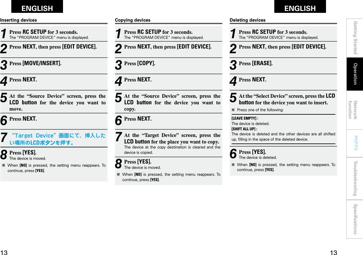 Getting Started Network functionTroubleshooting SpeciﬁcationsGetting Started Operation Network functionTroubleshooting SpeciﬁcationsENGLISH ENGLISH PCアプリPCアプリCopying devices1 Press RC SETUP for 3 seconds.The “PROGRAM DEVICE” menu is displayed.2 Press NEXT, then press [EDIT DEVICE].3 Press [COPY].4 Press NEXT.5 At  the  “Source  Device”  screen,  press  the LCD  button  for  the  device  you  want  to copy.6 Press NEXT.7 At  the  “Target  Device”  screen,  press  the LCD button for the place you want to copy.The  device  at  the  copy  destination  is  cleared  and  the device is copied.8 Press [YES].The device is moved.b  When  [NO]  is  pressed,  the  setting  menu  reappears. To continue, press [YES].Deleting devices1 Press RC SETUP for 3 seconds.The “PROGRAM DEVICE” menu is displayed.2 Press NEXT, then press [EDIT DEVICE].3 Press [ERASE].4 Press NEXT.5 At the “Select Device” screen, press the LCD button for the device you want to insert.b  Press one of the following:[LEAVE EMPTY] :The device is deleted.[SHIFT ALL UP] :The device  is deleted and  the other devices are all shifted up, ﬁlling in the space of the deleted device.6 Press [YES].The device is deleted.b  When  [NO]  is  pressed,  the  setting  menu  reappears. To continue, press [YES].Inserting devices1 Press RC SETUP for 3 seconds.The “PROGRAM DEVICE” menu is displayed.2 Press NEXT, then press [EDIT DEVICE].3 Press [MOVE/INSERT].4 Press NEXT.5 At  the  “Source  Device”  screen,  press  the LCD  button  for  the  device  you  want  to move.6 Press NEXT.7 “Target Device”画面にて、挿入したい場所のLCDボタンを押す。8 Press [YES].The device is moved.b  When  [NO]  is  pressed,  the  setting  menu  reappears. To continue, press [YES].Operation