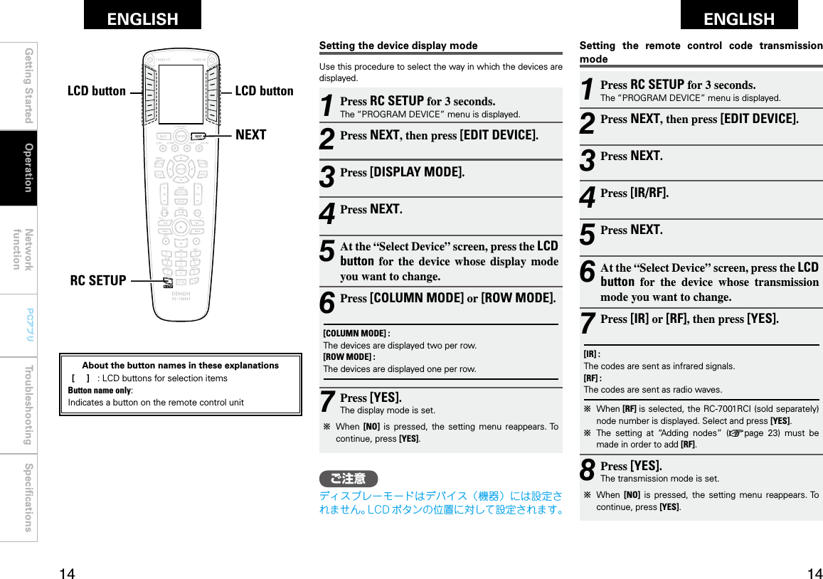 Getting Started Operation Network functionTroubleshooting SpeciﬁcationsGetting Started Network functionTroubleshooting SpeciﬁcationsENGLISH ENGLISH PCアプリPCアプリNEXTRC SETUPLCDボタン LCDボタン1 Press RC SETUP for 3 seconds.The “PROGRAM DEVICE” menu is displayed.2 Press NEXT, then press [EDIT DEVICE].3 Press NEXT.4 Press [IR/RF].5 Press NEXT.6 At the “Select Device” screen, press the LCD button  for  the  device  whose  transmission mode you want to change.7 Press [IR] or [RF], then press [YES].[IR] :The codes are sent as infrared signals.[RF] :The codes are sent as radio waves.b  When [RF] is selected, the RC-7001RCI (sold separately) node number is displayed. Select and press [YES].b  The  setting  at  “Adding  nodes”  (vpage  23)  must  be made in order to add [RF].8 Press [YES].The transmission mode is set.b  When  [NO]  is  pressed,  the  setting  menu  reappears. To continue, press [YES].1 Press RC SETUP for 3 seconds.The “PROGRAM DEVICE” menu is displayed.2 Press NEXT, then press [EDIT DEVICE].3 Press [DISPLAY MODE].4 Press NEXT.5 At the “Select Device” screen, press the LCD button  for  the  device whose  display  mode you want to change.6 Press [COLUMN MODE] or [ROW MODE].[COLUMN MODE] :The devices are displayed two per row.[ROW MODE] :The devices are displayed one per row.7 Press [YES].The display mode is set.b  When  [NO]  is  pressed,  the  setting  menu  reappears. To continue, press [YES].Setting the device display modeUse this procedure to select the way in which the devices are displayed.Setting  the  remote  control  code  transmission modeOperationLCD buttonLCD buttonAbout the button names in these explanations [     ]  :  LCD buttons for selection items Button name only:Indicates a button on the remote control unitご注意ディスプレーモードはデバイス（機器）には設定されません。LCD ボタンの位置に対して設定されます。