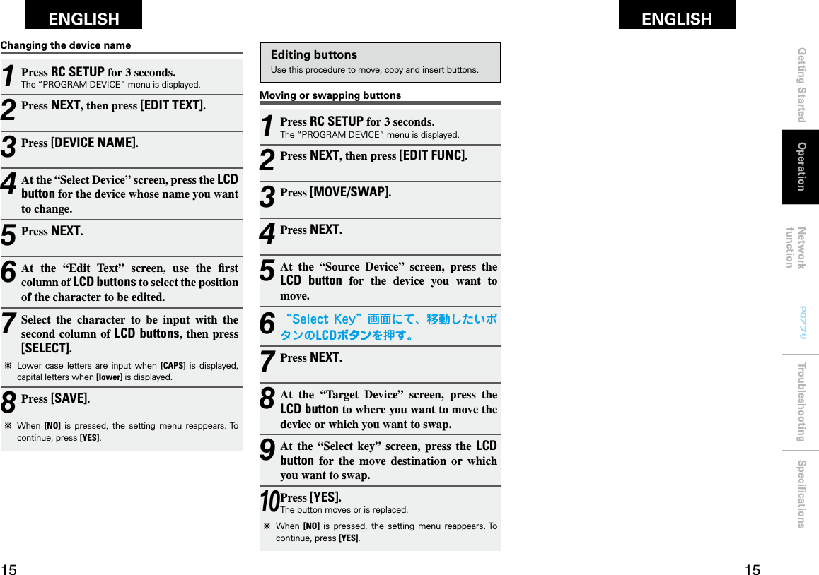 Getting Started Network functionTroubleshooting SpeciﬁcationsGetting Started Operation Network functionTroubleshooting SpeciﬁcationsENGLISH ENGLISH PCアプリPCアプリ1 Press RC SETUP for 3 seconds.The “PROGRAM DEVICE” menu is displayed.2 Press NEXT, then press [EDIT FUNC].3 Press [MOVE/SWAP].4 Press NEXT.5 At  the  “Source  Device”  screen,  press  the LCD  button  for  the  device  you  want  to move.6 “SelectKey”画面にて、移動したいボタンのLCDボタンを押す。7 Press NEXT.8 At  the  “Target  Device”  screen,  press  the LCD button to where you want to move the device or which you want to swap.9 At  the  “Select  key”  screen,  press  the  LCD button  for  the  move  destination  or  which you want to swap.10 Press [YES].The button moves or is replaced.b  When  [NO]  is  pressed,  the  setting  menu  reappears. To continue, press [YES].Editing buttonsUse this procedure to move, copy and insert buttons.Moving or swapping buttons1 Press RC SETUP for 3 seconds.The “PROGRAM DEVICE” menu is displayed.2 Press NEXT, then press [EDIT TEXT].3 Press [DEVICE NAME].4 At the “Select Device” screen, press the LCD button for the device whose name you want to change.5 Press NEXT.6 At  the  “Edit  Text”  screen,  use  the  rst column of LCD buttons to select the position of the character to be edited.7 Select  the  character  to  be  input  with  the second column of LCD buttons, then press [SELECT].b  Lower  case  letters  are  input  when  [CAPS]  is  displayed, capital letters when [lower] is displayed.8Press [SAVE].b  When  [NO]  is  pressed,  the  setting  menu  reappears. To continue, press [YES].Changing the device nameOperation