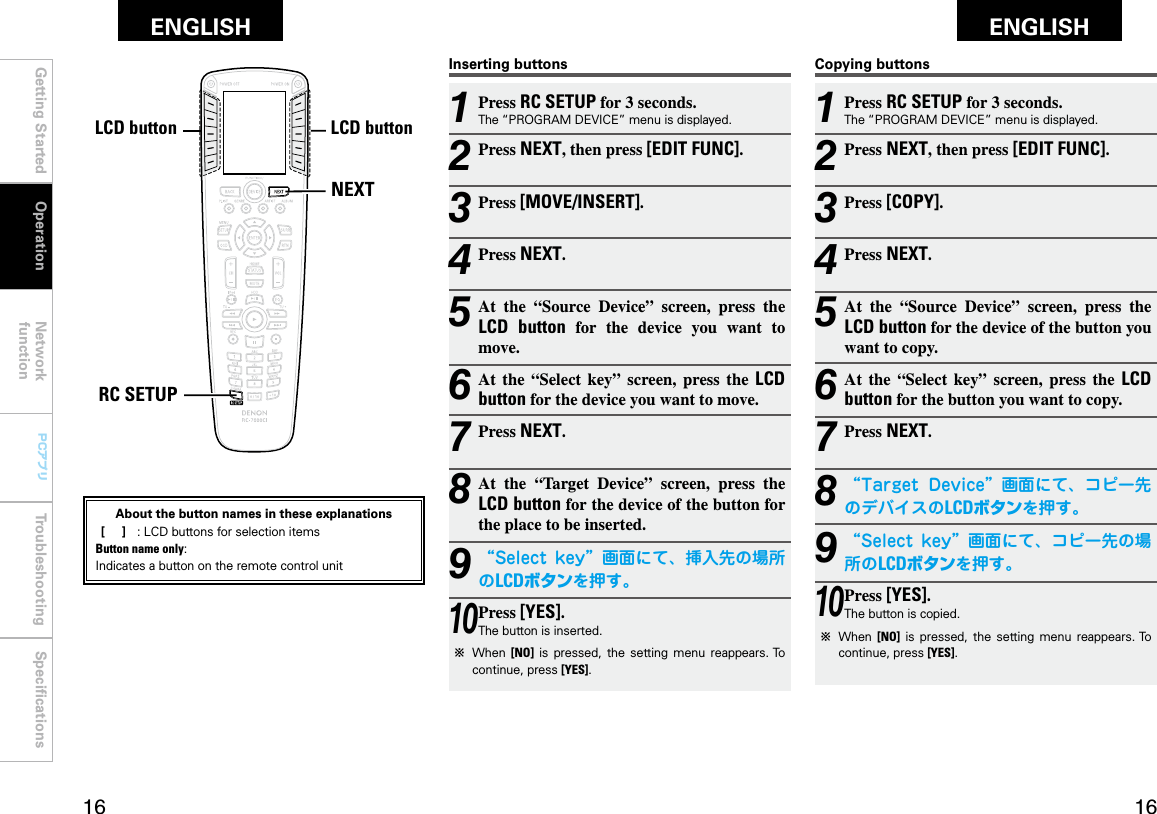 Getting Started Operation Network functionTroubleshooting SpeciﬁcationsGetting Started Network functionTroubleshooting SpeciﬁcationsENGLISH ENGLISH PCアプリPCアプリNEXTRC SETUPLCDボタン LCDボタン1 Press RC SETUP for 3 seconds.The “PROGRAM DEVICE” menu is displayed.2 Press NEXT, then press [EDIT FUNC].3 Press [COPY].4 Press NEXT.5 At  the  “Source  Device”  screen,  press  the LCD button for the device of the button you want to copy.6 At  the  “Select  key”  screen,  press  the  LCD button for the button you want to copy.7 Press NEXT.8 “Target Device”画面にて、コピー先のデバイスのLCDボタンを押す。9 “Select key”画面にて、コピー先の場所のLCDボタンを押す。10 Press [YES].The button is copied.b  When  [NO]  is  pressed,  the  setting  menu  reappears. To continue, press [YES].Copying buttons1 Press RC SETUP for 3 seconds.The “PROGRAM DEVICE” menu is displayed.2 Press NEXT, then press [EDIT FUNC].3 Press [MOVE/INSERT].4 Press NEXT.5 At  the  “Source  Device”  screen,  press  the LCD  button  for  the  device  you  want  to move.6 At  the  “Select  key”  screen,  press  the  LCD button for the device you want to move.7 Press NEXT.8 At  the  “Target Device”  screen,  press  the LCD button for the device of the button for the place to be inserted.9 “Select key”画面にて、挿入先の場所のLCDボタンを押す。10 Press [YES].The button is inserted.b  When  [NO]  is  pressed,  the  setting  menu  reappears. To continue, press [YES].Inserting buttonsOperationLCD buttonLCD buttonAbout the button names in these explanations [     ]  :  LCD buttons for selection items Button name only:Indicates a button on the remote control unit