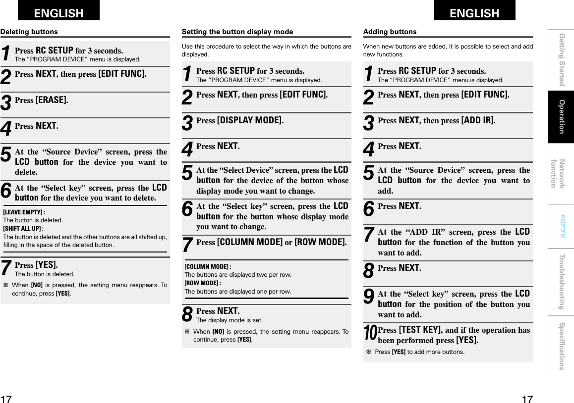 Getting Started Network functionTroubleshooting SpeciﬁcationsGetting Started Operation Network functionTroubleshooting SpeciﬁcationsENGLISH ENGLISH PCアプリPCアプリ1 Press RC SETUP for 3 seconds.The “PROGRAM DEVICE” menu is displayed.2 Press NEXT, then press [EDIT FUNC].3 Press NEXT, then press [ADD IR].4 Press NEXT.5 At  the  “Source  Device”  screen,  press  the LCD  button  for  the  device  you  want  to  add.6 Press NEXT.7 At  the  “ADD  IR”  screen,  press  the  LCD button  for  the  function  of  the  button  you want to add.8 Press NEXT.9 At  the  “Select  key”  screen,  press  the  LCD button  for  the  position  of  the  button  you want to add.10 Press [TEST KEY], and if the operation has been performed press [YES].b  Press [YES] to add more buttons.Adding buttonsWhen new buttons are added, it is possible to select and add new functions.1 Press RC SETUP for 3 seconds.The “PROGRAM DEVICE” menu is displayed.2 Press NEXT, then press [EDIT FUNC].3 Press [DISPLAY MODE].4 Press NEXT.5 At the “Select Device” screen, press the LCD button  for  the  device  of  the  button  whose display mode you want to change. 6 At  the  “Select  key”  screen,  press  the  LCD button for the  button  whose  display  mode you want to change.7 Press [COLUMN MODE] or [ROW MODE].[COLUMN MODE] :The buttons are displayed two per row.[ROW MODE] :The buttons are displayed one per row.8 Press NEXT.The display mode is set.b  When  [NO]  is  pressed,  the  setting  menu  reappears. To continue, press [YES].Setting the button display modeUse this procedure to select the way in which the buttons are displayed.1 Press RC SETUP for 3 seconds.The “PROGRAM DEVICE” menu is displayed.2 Press NEXT, then press [EDIT FUNC].3 Press [ERASE].4 Press NEXT.5 At  the  “Source  Device”  screen,  press  the LCD  button  for  the  device  you  want  to delete.6 At  the  “Select  key”  screen,  press  the  LCD button for the device you want to delete.[LEAVE EMPTY] :The button is deleted.[SHIFT ALL UP] :The button is deleted and the other buttons are all shifted up, ﬁlling in the space of the deleted button.7 Press [YES].The button is deleted.b  When  [NO]  is  pressed,  the  setting  menu  reappears. To continue, press [YES].Deleting buttonsOperation