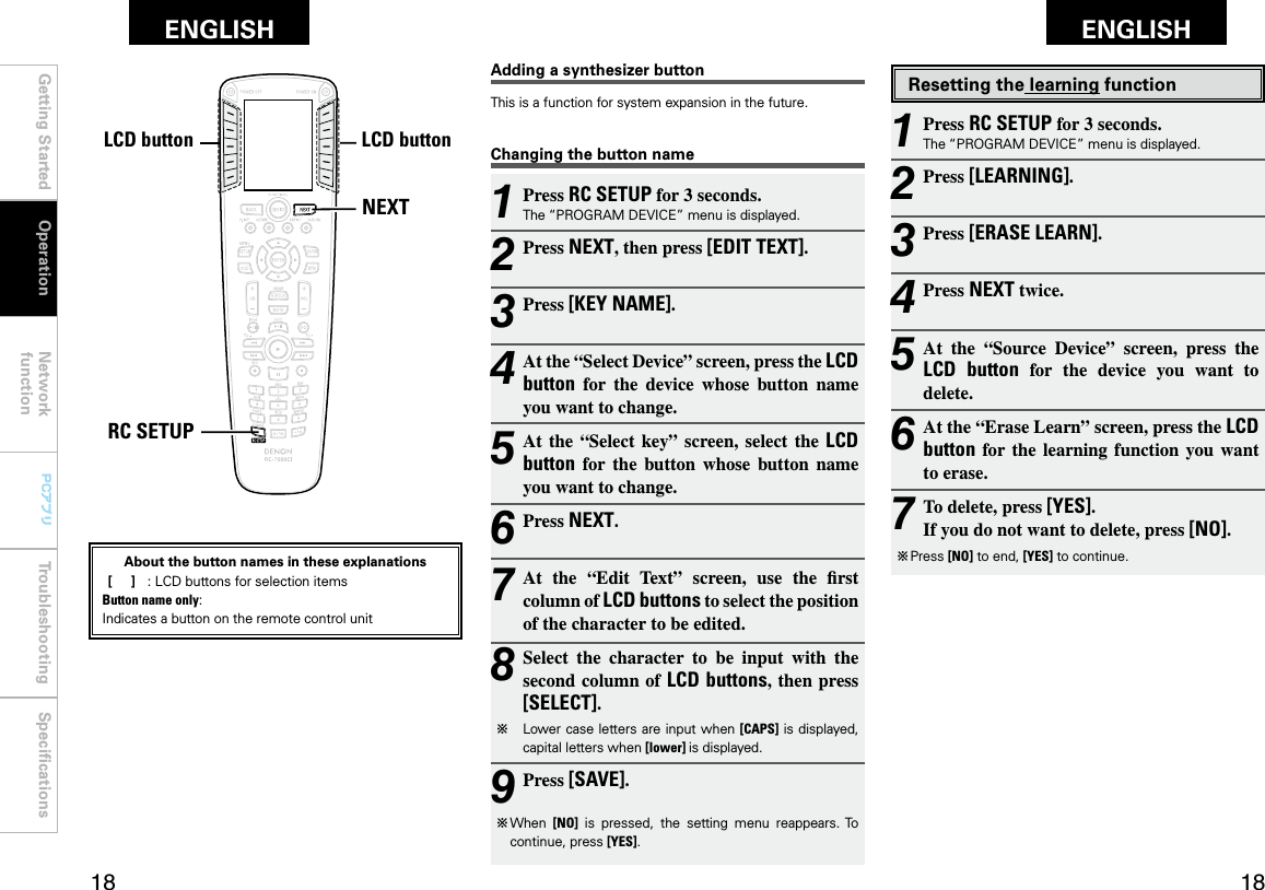 Getting Started Operation Network functionTroubleshooting SpeciﬁcationsGetting Started Network functionTroubleshooting SpeciﬁcationsENGLISH ENGLISH PCアプリPCアプリNEXTRC SETUPLCDボタン LCDボタンResetting the learning function1 Press RC SETUP for 3 seconds.The “PROGRAM DEVICE” menu is displayed.2 Press [LEARNING].3 Press [ERASE LEARN].4 Press NEXT twice.5 At  the  “Source  Device”  screen,  press  the LCD  button  for  the  device  you  want  to delete.6 At the “Erase Learn” screen, press the LCD button  for  the  learning  function  you want to erase.7 To delete, press [YES]. If you do not want to delete, press [NO].b  Press [NO] to end, [YES] to continue.Changing the button name1 Press RC SETUP for 3 seconds.The “PROGRAM DEVICE” menu is displayed.2 Press NEXT, then press [EDIT TEXT].3 Press [KEY NAME].4 At the “Select Device” screen, press the LCD button  for  the  device  whose  button  name you want to change.5 At  the  “Select  key”  screen,  select  the  LCD button  for  the  button  whose  button  name you want to change.6 Press NEXT.7 At  the  “Edit  Text”  screen,  use  the  rst column of LCD buttons to select the position of the character to be edited.8 Select  the  character  to  be  input  with  the second column of LCD buttons, then press [SELECT].b   Lower case  letters are input when [CAPS] is displayed, capital letters when [lower] is displayed.9 Press [SAVE].b  When  [NO]  is  pressed,  the  setting  menu  reappears. To continue, press [YES].Adding a synthesizer buttonThis is a function for system expansion in the future.OperationLCD buttonLCD buttonAbout the button names in these explanations [     ]  :  LCD buttons for selection items Button name only:Indicates a button on the remote control unit