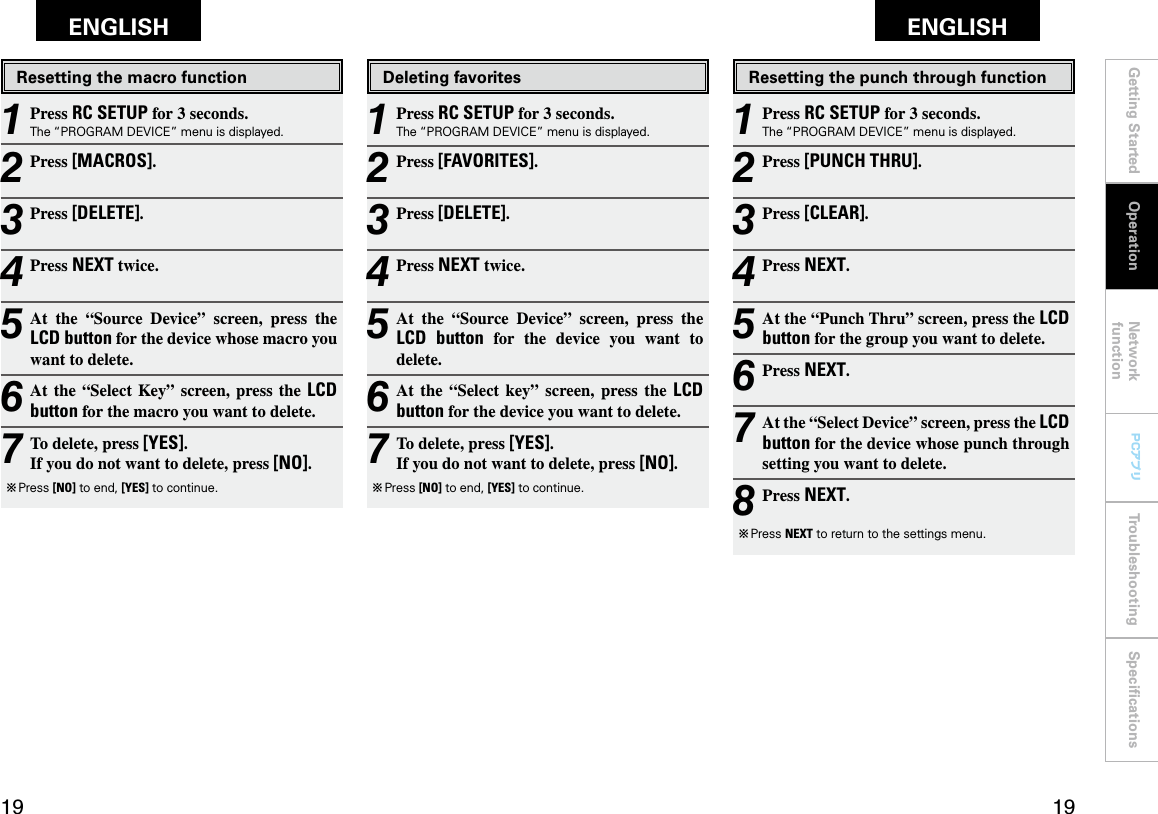 Getting Started Network functionTroubleshooting SpeciﬁcationsGetting Started Operation Network functionTroubleshooting SpeciﬁcationsENGLISH ENGLISH PCアプリPCアプリDeleting favorites1 Press RC SETUP for 3 seconds.The “PROGRAM DEVICE” menu is displayed.2 Press [FAVORITES].3 Press [DELETE].4 Press NEXT twice.5 At  the  “Source  Device”  screen,  press  the LCD  button  for  the  device  you  want  to delete.6 At  the  “Select  key”  screen,  press  the  LCD button for the device you want to delete.7 To delete, press [YES]. If you do not want to delete, press [NO].b  Press [NO] to end, [YES] to continue.Resetting the punch through function1 Press RC SETUP for 3 seconds.The “PROGRAM DEVICE” menu is displayed.2 Press [PUNCH THRU].3 Press [CLEAR].4 Press NEXT.5 At the “Punch Thru” screen, press the LCD button for the group you want to delete.6 Press NEXT.7 At the “Select Device” screen, press the LCD button for the device whose punch through setting you want to delete.8 Press NEXT.b  Press NEXT to return to the settings menu.Resetting the macro function1 Press RC SETUP for 3 seconds.The “PROGRAM DEVICE” menu is displayed.2 Press [MACROS].3 Press [DELETE].4 Press NEXT twice.5 At  the  “Source  Device”  screen,  press  the LCD button for the device whose macro you want to delete.6 At the  “Select  Key”  screen,  press the LCD button for the macro you want to delete.7 To delete, press [YES]. If you do not want to delete, press [NO].b  Press [NO] to end, [YES] to continue.Operation