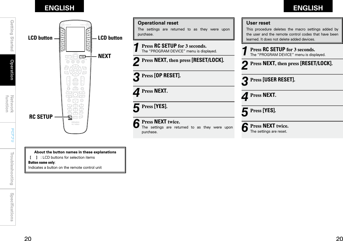 Getting Started Operation Network functionTroubleshooting SpeciﬁcationsGetting Started Network functionTroubleshooting SpeciﬁcationsENGLISH ENGLISH0 0PCアプリPCアプリNEXTRC SETUPLCDボタン LCDボタン1 Press RC SETUP for 3 seconds.The “PROGRAM DEVICE” menu is displayed.2 Press NEXT, then press [RESET/LOCK].3 Press [USER RESET].4 Press NEXT.5 Press [YES].6 Press NEXT twice.The settings are reset.User resetThis  procedure  deletes  the  macro  settings  added  by the user and the  remote control codes that  have been learned. It does not delete added devices.1 Press RC SETUP for 3 seconds.The “PROGRAM DEVICE” menu is displayed.2 Press NEXT, then press [RESET/LOCK].3 Press [OP RESET].4 Press NEXT.5 Press [YES].6 Press NEXT twice.The  settings  are  returned  to  as  they  were  upon purchase.Operational resetThe  settings  are  returned  to  as  they  were  upon purchase.OperationLCD buttonLCD buttonAbout the button names in these explanations [     ]  :  LCD buttons for selection items Button name only:Indicates a button on the remote control unit