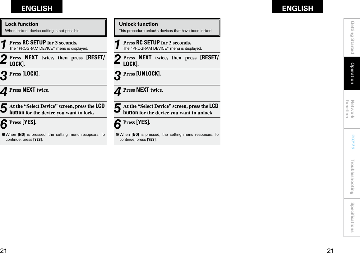 Getting Started Network functionTroubleshooting SpeciﬁcationsGetting Started Operation Network functionTroubleshooting SpeciﬁcationsENGLISH ENGLISH PCアプリPCアプリ1 Press RC SETUP for 3 seconds.The “PROGRAM DEVICE” menu is displayed.2 Press  NEXT  twice,  then  press  [RESET/LOCK].3 Press [LOCK].4 Press NEXT twice.5 At the “Select Device” screen, press the LCD button for the device you want to lock.6 Press [YES].b  When  [NO]  is  pressed,  the  setting  menu  reappears. To continue, press [YES].1 Press RC SETUP for 3 seconds.The “PROGRAM DEVICE” menu is displayed.2 Press  NEXT  twice,  then  press  [RESET/LOCK].3 Press [UNLOCK].4 Press NEXT twice.5 At the “Select Device” screen, press the LCD button for the device you want to unlock 6 Press [YES].b  When  [NO]  is  pressed,  the  setting  menu  reappears. To continue, press [YES].OperationLock functionWhen locked, device editing is not possible.Unlock functionThis procedure unlocks devices that have been locked.