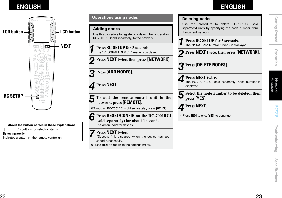 Getting Started Operation Troubleshooting SpeciﬁcationsGetting Started Operation Network functionTroubleshooting SpeciﬁcationsENGLISH ENGLISH PCアプリPCアプリNEXTRC SETUPLCDボタン LCDボタンOperations using nodesAdding nodesUse this procedure to register a node number and add an RC-7001RCI (sold separately) to the network.1 Press RC SETUP for 3 seconds.The “PROGRAM DEVICE” menu is displayed.2 Press NEXT twice, then press [NETWORK].3 Press [ADD NODES].4 Press NEXT.5 To  add  the  remote  control  unit  to  the network, press [REMOTE].b To add an RC-7001RCI (sold separately), press [OTHER].6 Press RESET/CONFIG on the RC-7001RCI (sold separately) for about 1 second.The green indicator ﬂashes.7 Press NEXT twice.“Success!”  is  displayed  when  the  device  has  been added successfully.b  Press NEXT to return to the settings menu.1 Press RC SETUP for 3 seconds.The “PROGRAM DEVICE” menu is displayed.2 Press NEXT twice, then press [NETWORK].3 Press [DELETE NODES].4 Press NEXT twice.The  RC-7001RCI’s    (sold  separately)  node  number  is displayed.5 Select the node number to be deleted, then press [YES].4 Press NEXT.b  Press [NO] to end, [YES] to continue.Deleting nodesUse  this  procedure  to  delete  RC-7001RCI  (sold separately)  units  by  specifying  the  node  number  from the current network.Network functionLCD buttonLCD buttonAbout the button names in these explanations [     ]  :  LCD buttons for selection items Button name only:Indicates a button on the remote control unit