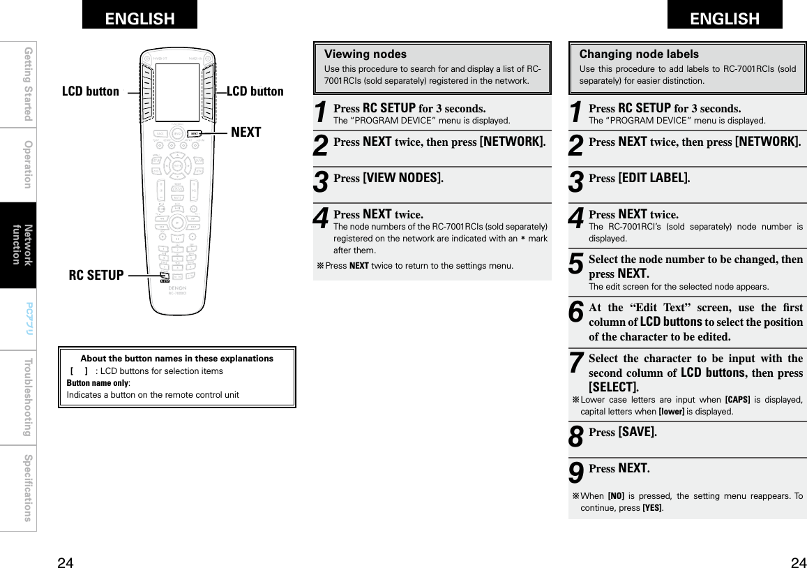 Getting Started Operation Network functionTroubleshooting SpeciﬁcationsGetting Started Operation Troubleshooting SpeciﬁcationsENGLISH ENGLISH PCアプリPCアプリ1 Press RC SETUP for 3 seconds.The “PROGRAM DEVICE” menu is displayed.2 Press NEXT twice, then press [NETWORK].3 Press [EDIT LABEL].4 Press NEXT twice.The  RC-7001RCI’s  (sold  separately)  node  number  is displayed.5 Select the node number to be changed, then press NEXT.The edit screen for the selected node appears.6 At  the  “Edit  Text”  screen,  use  the  rst column of LCD buttons to select the position of the character to be edited.7 Select  the  character  to  be  input  with  the second column of LCD buttons, then press [SELECT].b  Lower  case  letters  are  input  when  [CAPS]  is  displayed, capital letters when [lower] is displayed.8 Press [SAVE].9 Press NEXT.b  When  [NO]  is  pressed,  the  setting  menu  reappears. To continue, press [YES].Changing node labelsUse this procedure  to  add labels to RC-7001RCIs (sold separately) for easier distinction.1 Press RC SETUP for 3 seconds.The “PROGRAM DEVICE” menu is displayed.2 Press NEXT twice, then press [NETWORK].3 Press [VIEW NODES].4 Press NEXT twice.The node numbers of the RC-7001RCIs (sold separately) registered on the network are indicated with an z mark after them.b  Press NEXT twice to return to the settings menu.Viewing nodesUse this procedure to search for and display a list of RC-7001RCIs (sold separately) registered in the network.NEXTRC SETUPLCDボタン LCDボタンAbout the button names in these explanations [     ]  :  LCD buttons for selection items Button name only:Indicates a button on the remote control unitNetwork functionLCD buttonLCD button