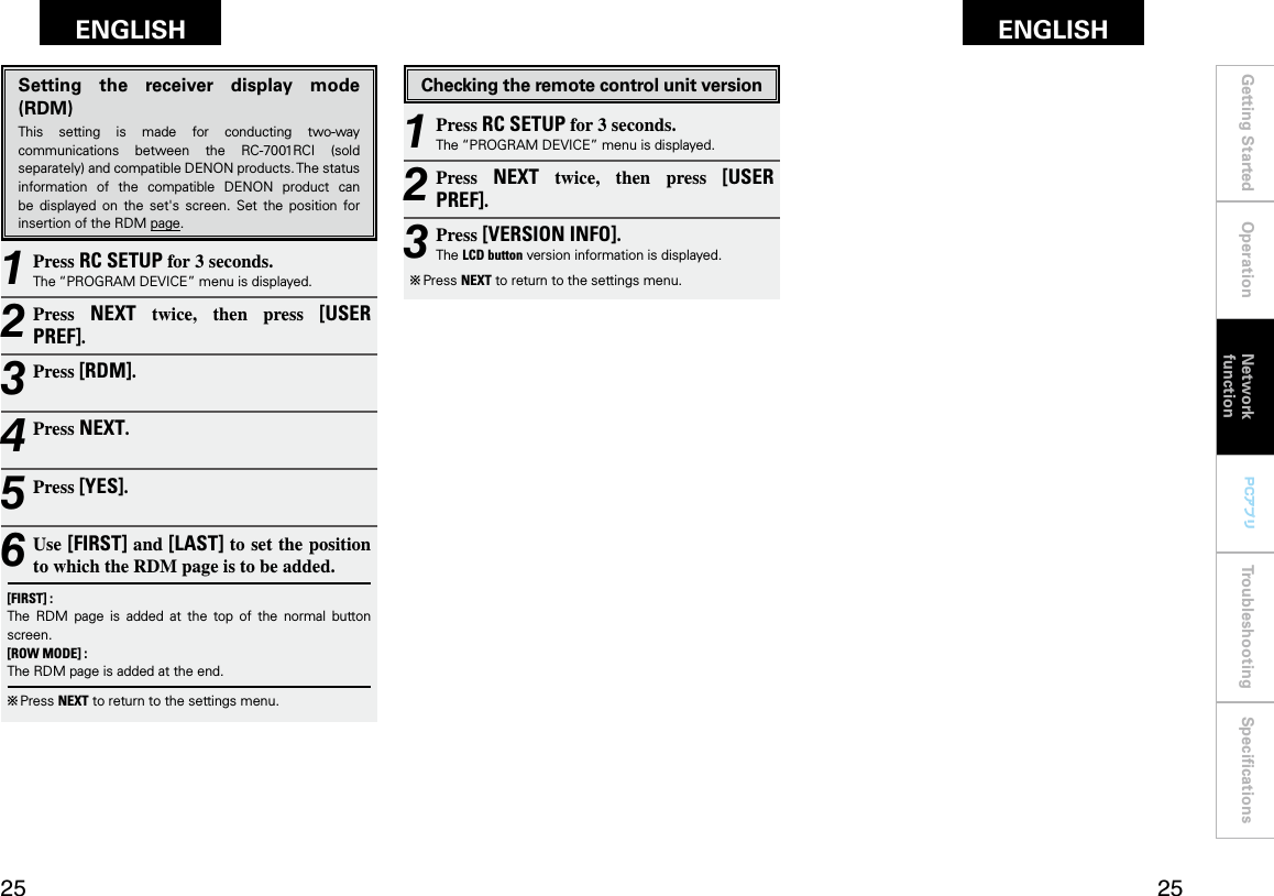 Getting Started Operation Troubleshooting SpeciﬁcationsGetting Started Operation Network functionTroubleshooting SpeciﬁcationsENGLISH ENGLISH PCアプリPCアプリSetting  the  receiver  display  mode (RDM)This  setting  is  made  for  conducting  two-way communications  between  the  RC-7001RCI  (sold separately) and compatible DENON products. The status information  of  the  compatible  DENON  product  can be  displayed  on  the  set&apos;s  screen.  Set  the  position  for insertion of the RDM page.1 Press RC SETUP for 3 seconds.The “PROGRAM DEVICE” menu is displayed.2 Press  NEXT  twice,  then  press  [USER PREF].3 Press [RDM].4 Press NEXT.5 Press [YES].6 Use [FIRST] and [LAST] to set the position to which the RDM page is to be added.[FIRST] :The  RDM  page  is  added  at  the  top  of  the  normal  button screen.[ROW MODE] :The RDM page is added at the end.b  Press NEXT to return to the settings menu.1 Press RC SETUP for 3 seconds.The “PROGRAM DEVICE” menu is displayed.2 Press  NEXT  twice,  then  press  [USER PREF].3 Press [VERSION INFO].The LCD button version information is displayed.b  Press NEXT to return to the settings menu.Checking the remote control unit versionNetwork function
