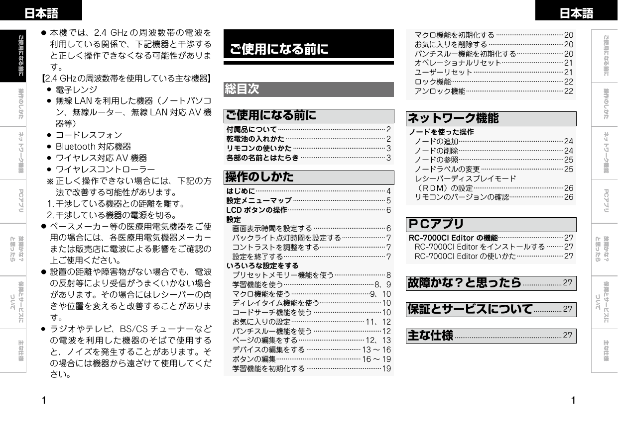  操作のしかた ネットワーク機能 故障かな？と思ったら保障とサービスについて主な仕様ご使用になる前に 操作のしかた ネットワーク機能 故障かな？と思ったら保障とサービスについて主な仕様日本語 日本語PCアプリPCアプリご使用になる前に総目次付属品について························································· 2乾電池の入れかた····················································· 2リモコンの使いかた················································· 3 各部の名前とはたらき············································· 3ご使用になる前にはじめに····································································· 4設定メニューマップ················································· 5LCD ボタンの操作···················································· 6設定    画面表示時間を設定する······································ 6    バックライト点灯時間を設定する······················· 7    コントラストを調整をする··································· 7    設定を終了する······················································ 7 いろいろな設定をする    プリセットメモリー機能を使う··························· 8    学習機能を使う················································8、9    マクロ機能を使う··········································9、10    ディレイタイム機能を使う·································10    コードサーチ機能を使う····································10    お気に入りの設定······································· 11、12    パンチスルー機能を使う····································12    ページの編集をする··································· 12、13    デバイスの編集をする····························· 13 ～ 16    ボタンの編集············································· 16 ～ 19    学習機能を初期化する········································19操作のしかた● 本機では、2.4GHz の周波数帯の電波を利用している関係で、下記機器と干渉すると正しく操作できなくなる可能性があります。【2.4GHzの周波数帯を使用している主な機器】 ● 電子レンジ ● 無線 LAN を利用した機器（ノートパソコン、無線ルーター、無線 LAN 対応 AV 機器等） ● コードレスフォン ● Bluetooth 対応機器 ● ワイヤレス対応 AV 機器 ● ワイヤレスコントローラー  b正しく操作できない場合には、下記の方法で改善する可能性があります。 1.干渉している機器との距離を離す。 2.干渉している機器の電源を切る。● ペースメーカ−等の医療用電気機器をご使用の場合には、各医療用電気機器メーカ−または販売店に電波による影響をご確認の上ご使用ください。● 設置の距離や障害物がない場合でも、電波の反射等により受信がうまくいかない場合があります。その場合にはレシーバーの向きや位置を変えると改善することがあります。● ラジオやテレビ、BS/CS チューナーなどの電波を利用した機器のそばで使用すると、ノイズを発生することがあります。その場合には機器から遠ざけて使用してください。ノードを使った操作    ノードの追加························································24    ノードの削除························································24    ノードの参照························································25    ノードラベルの変更············································25    レシーバーディスプレイモード （ＲＤＭ）の設定················································26 リモコンのバージョンの確認·····························26ネットワーク機能故障かな？と思ったら..................... 27保証とサービスについて............... 27    マクロ機能を初期化する····································20    お気に入りを削除する········································20    パンチスルー機能を初期化する·························20    オペレーショナルリセット·································21    ユーザーリセット················································21    ロック機能····························································22    アンロック機能····················································22主な仕様......................................................... 27ご使用になる前にRC-7000CIEditor の機能···································27    RC-7000CIEditor をインストールする·········27    RC-7000CIEditor の使いかた·························27ＰＣアプリ