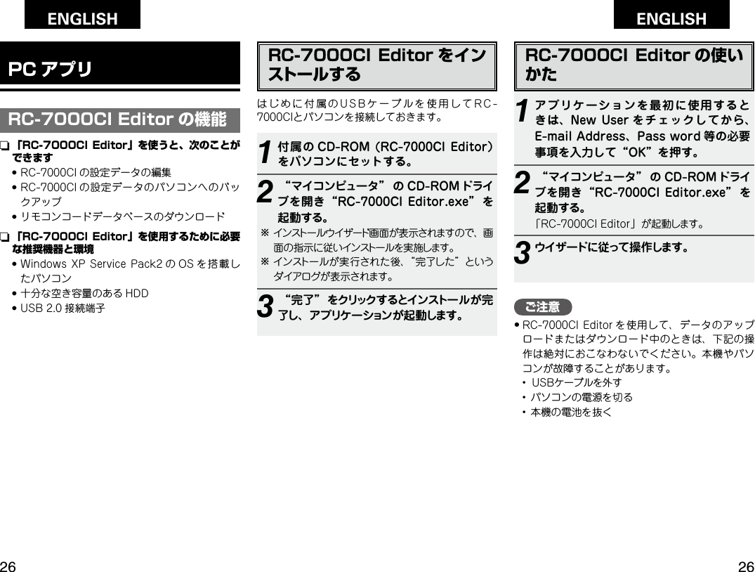 Getting Started Operation Network functionTroubleshooting SpeciﬁcationsGetting Started Operation Network functionTroubleshooting SpeciﬁcationsENGLISH ENGLISH PCアプリPCアプリご注意• RC-7000CI  Editor を使用して、データのアップロードまたはダウンロード中のときは、下記の操作は絶対におこなわないでください。本機やパソコンが故障することがあります。  •  ＵＳＢケーブルを外す  •  パソコンの電源を切る  •  本機の電池を抜くRC-7000CI Editor をインストールするはじめに付属のUSBケーブルを使用してRC-7000CIとパソコンを接続しておきます。1付属の CD-ROM (RC-7000CIEditor）をパソコンにセットする。2“マイコンピュータ” の CD-ROM ドライブを開き“RC-7000CIEditor.exe” を起動する。bインストールウイザード画面が表示されますので、画面の指示に従いインストールを実施します。bインストールが実行された後、“完了した”というダイアログが表示されます。3“完了”をクリックするとインストールが完了し、アプリケーションが起動します。RC-7000CI Editor の使いかた1アプリケーションを最初に使用するときは、NewUser をチェックしてから、E-mailAddress、Password 等の必要事項を入力して“OK”を押す。2“マイコンピュータ” の CD-ROM ドライブを開き“RC-7000CIEditor.exe” を起動する。「RC-7000CI Editor」が起動します。3ウイザードに従って操作します。PC アプリRC-7000CI Editor の機能n  「RC-7000CI Editor」を使うと、次のことができます●  RC-7000CI の設定データの編集●  RC-7000CI の設定データのパソコンへのバックアップ●  リモコンコードデータベースのダウンロードn  「RC-7000CI Editor」を使用するために必要な推奨機器と環境●  Windows XP Service Pack2 の OS を搭載したパソコン●  十分な空き容量のある HDD●  USB 2.0 接続端子