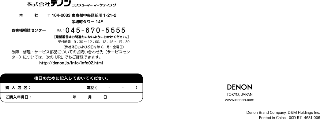 　　本　　　社 〒 104-0033東京都中央区新川 1-21-2 茅場町タワー14Fお客様相談センター TEL：045-670-5555 【電話番号はお間違えのないようにおかけください。】受付時間　9：30 〜 12：00、12：45 〜 17：30　　　　（弊社休日および祝日を除く、月〜金曜日）故障・修理・サービス部品についてのお問い合わせ先（サービスセンター）については、次の URL でもご確認できます。http://denon.jp/info/info02.htmlDenon Brand Company, D&amp;M Holdings Inc.Printed in China   00D 511 4681 006TOKYO, JAPANwww.denon.com購入店名： 電話（　　　-　　　-　　　）ご購入年月日： 　　　　年　　　月　　　日後日のために記入しておいてください。