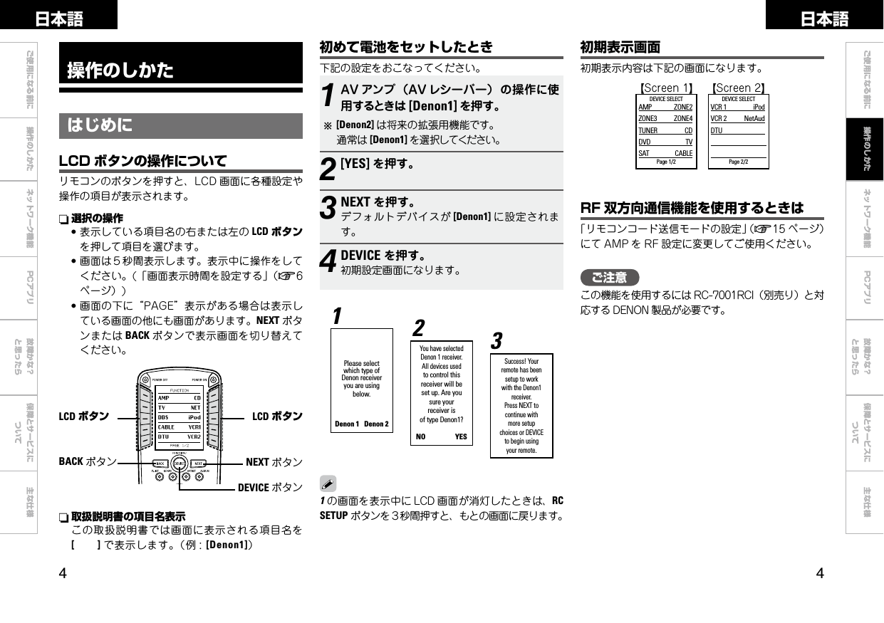  ご使用になる前に 操作のしかた ネットワーク機能 故障かな？と思ったら保障とサービスについて主な仕様ご使用になる前に ネットワーク機能 故障かな？と思ったら保障とサービスについて主な仕様日本語 日本語PCアプリPCアプリ操作のしかたはじめに初めて電池をセットしたとき下記の設定をおこなってください。LCD ボタン初期表示画面初期表示内容は下記の画面になります。  GScreen1H GScreen2HDEVICE SELECTAMP  ZONE2ZONE3  ZONE4TUNER  CDDVD  TVSAT  CABLEPage 1/2 　DEVICE SELECTVCR 1  iPodVCR 2  NetAudDTU         Page 2/21AV アンプ（AV レシーバー）の操作に使用するときは [Denon1] を押す。b[Denon2] は将来の拡張用機能です。 通常は [Denon1] を選択してください。2[YES] を押す。3NEXT を押す。デフォルトデバイスが [Denon1] に設定されます。4DEVICE を押す。初期設定画面になります。You have selected Denon 1 receiver.All devices used to control this receiver will be set up. Are yousure your receiver is of type Denon1?NO                  YES Please select which type of Denon receiver you are using below.Denon 1   Denon 212Success! Your remote has beensetup to workwith the Denon1 receiver.Press NEXT to continue with more setup choices or DEVICE to begin using your remote.3LCD ボタンn 選択の操作●表示している項目名の右または左の LCD ボタンを押して項目を選びます。●画面は５秒間表示します。表示中に操作をしてください。(「画面表示時間を設定する」（v6ページ）)●画面の下に“PAGE”表示がある場合は表示している画面の他にも画面があります。NEXT ボタンまたは BACK ボタンで表示画面を切り替えてください。LCD ボタンの操作についてリモコンのボタンを押すと、LCD 画面に各種設定や操作の項目が表示されます。 RF 双方向通信機能を使用するときは「リモコンコード送信モードの設定」（v15 ページ）にて AMP を RF 設定に変更してご使用ください。n 取扱説明書の項目名表示この取扱説明書では画面に表示される項目名を[        ] で表示します。（例 :[Denon1]）BACK ボタン操作のしかたNEXT ボタンDEVICE ボタンご注意この機能を使用するには RC-7001RCI（別売り）と対応する DENON 製品が必要です。1の画面を表示中に LCD 画面が消灯したときは、RC SETUP ボタンを３秒間押すと、もとの画面に戻ります。