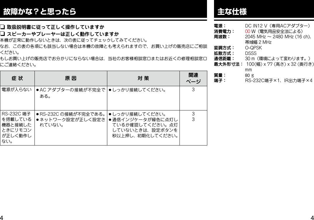  故障かな？と思ったらn 取扱説明書に従って正しく操作していますかn スピーカーやプレーヤーは正しく動作していますか本機が正常に動作しないときは、次の表に従ってチェックしてみてください。なお、この表の各項にも該当しない場合は本機の故障とも考えられますので、お買い上げの販売店にご相談ください。もしお買い上げの販売店でお分かりにならない場合は、当社のお客様相談窓口またはお近くの修理相談窓口にご連絡ください。症状 原因 対策 関連ページ電源が入らない ●AC アダプターの接続が不完全である。●しっかり接続してください。 3RS-232C 端子を搭載している機器と接続したときにリモコンが正しく動作しない。●RS-232C の接続が不完全である。●ネットワーク設定が正しく設定されていない。●しっかり接続してください。●通信インジケータが緑色に点灯しているか確認してください。点灯していないときは、設定ボタンを秒以上押し、初期化してください。33主な仕様電源： DCIN12V（専用ACアダプター）消費電力：00W（電気用品安全法による）周波数： 2045MHz～2480MHz(16ch)、帯域幅2MHz変調方式： O-QPSK拡散方式： DSSS通信距離： 30m（環境によって変わります。）最大外形寸法： 100(幅)x77(高さ)x32(奥行き)mm質量：80g端子： RS-232C端子×1、IR出力端子×4