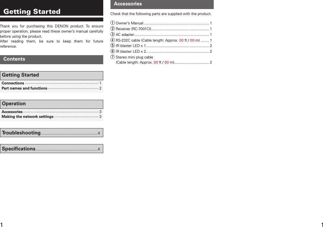    Connections ······································································ 1  Part names and functions ················································ 2Getting StartedContentsAccessoriesCheck that the following parts are supplied with the product.q Owner’s Manual .............................................................. 1w Receiver (RC-7001CI) ....................................................... 1e AC adapter ....................................................................... 1r RS-232C cable (Cable length: Approx. 00 ft / 00 m) ........ 1t IR blaster LED x 1 ............................................................ 2y IR blaster LED x 2 ............................................................ 2u Stereo mini plug cable  (Cable length: Approx. 00 ft / 00 m) ................................. 2Thank  you  for  purchasing  this  DENON  product.  To  ensure proper operation, please read these owner’s manual carefully before using the product. After  reading  them,  be  sure  to  keep  them  for  future reference.Getting Started  Accessories ········································································ 3  Making the network settings ··········································· 3OperationTroubleshooting ......................................................4Speciﬁcations ...........................................................4