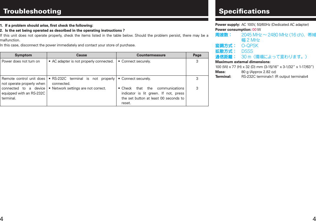  Troubleshooting1.  If a problem should arise, ﬁrst check the following:2.  Is the set being operated as described in the operating instructions ?If this unit does not  operate  properly,  check  the  items listed in the table  below.  Should  the problem persist, there may  be  a malfunction.In this case, disconnect the power immediately and contact your store of purchase.Symptom Cause Countermeasure PagePower does not turn on •  AC adapter is not properly connected. •  Connect securely. 3Remote  control  unit  does not operate properly when connected  to  a  device equipped with an RS-232C terminal.•  RS-232C  terminal  is  not  properly connected.•  Network settings are not correct.•  Connect securely.•  Check  that  the  communications indicator  is  lit  green.  If  not,  press the set button at least  00  seconds to reset.33SpeciﬁcationsPower supply:  AC 100V, 50/60Hz (Dedicated AC adapter)Power consumption: 00 W周波数： 2045MHz～2480MHz(16ch)、帯域幅2MHz変調方式： O-QPSK拡散方式： DSSS通信距離： 30m（環境によって変わります。）Maximum external dimensions:100 (W) x 77 (H) x 32 (D) mm (3-15/16” x 3-1/32” x 1-17/63”)Mass:  80 g (Approx 2.82 oz)Terminal:  RS-232C terminalx1 IR output terminalx4