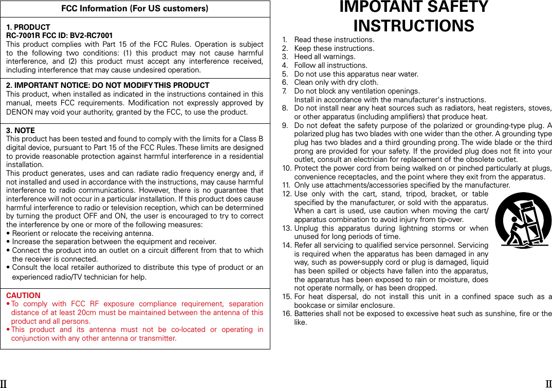 FCC Information (For US customers)1. PRODUCTRC-7001R FCC ID: BV2-RC7001This  product  complies with  Part 15  of  the  FCC  Rules.  Operation  is  subject to  the  following  two  conditions:  (1)  this  product  may  not  cause  harmful interference,  and  (2)  this  product  must  accept  any  interference  received, including interference that may cause undesired operation.2. IMPORTANT NOTICE: DO NOT MODIFY THIS PRODUCTThis product, when installed as indicated in the instructions contained in this manual,  meets  FCC  requirements.  Modiﬁcation  not  expressly  approved  by DENON may void your authority, granted by the FCC, to use the product.3. NOTEThis product has been tested and found to comply with the limits for a Class B digital device, pursuant to Part 15 of the FCC Rules. These limits are designed to provide reasonable protection against harmful interference in a residential installation.This product generates, uses and can radiate radio frequency  energy and, if not installed and used in accordance with the instructions, may cause harmful interference  to  radio  communications.  However,  there  is  no  guarantee  that interference will not occur in a particular installation. If this product does cause harmful interference to radio or television reception, which can be determined by turning the product OFF and ON, the user is encouraged to try to correct the interference by one or more of the following measures:• Reorient or relocate the receiving antenna.• Increase the separation between the equipment and receiver.•  Connect the product into an outlet on a circuit different from that to which the receiver is connected.•  Consult the local retailer authorized to distribute this type of product or an experienced radio/TV technician for help.CAUTION•  To  comply  with  FCC  RF  exposure  compliance  requirement,  separation distance of at least 20cm must be maintained between the antenna of this product and all persons.•  This  product  and  its  antenna  must  not  be  co-located  or  operating  in conjunction with any other antenna or transmitter.IMPOTANT SAFETYINSTRUCTIONS1.   Read these instructions.2.   Keep these instructions.3.   Heed all warnings.4.   Follow all instructions.5.   Do not use this apparatus near water.6.   Clean only with dry cloth.7.   Do not block any ventilation openings.  Install in accordance with the manufacturer&apos;s instructions.8.   Do not install near any heat sources such as radiators, heat registers, stoves, or other apparatus (including ampliﬁers) that produce heat.9.   Do not defeat the safety purpose of the polarized or grounding-type plug. A polarized plug has two blades with one wider than the other. A grounding type plug has two blades and a third grounding prong. The wide blade or the third prong are provided for your safety. If the provided plug does not ﬁt into your outlet, consult an electrician for replacement of the obsolete outlet.10.  Protect the power cord from being walked on or pinched particularly at plugs, convenience receptacles, and the point where they exit from the apparatus.11.  Only use attachments/accessories speciﬁed by the manufacturer.12.  Use  only  with  the  cart,  stand,  tripod,  bracket,  or  table speciﬁed by the manufacturer, or sold with the apparatus. When a  cart  is used,  use  caution  when moving the cart/apparatus combination to avoid injury from tip-over.13.  Unplug  this  apparatus  during  lightning  storms  or  when unused for long periods of time.14.  Refer all servicing to qualiﬁed service personnel. Servicing is required when the apparatus has been damaged in any way, such as power-supply cord or plug is damaged, liquid has been spilled or objects have fallen into the apparatus, the apparatus has been exposed to rain or moisture, does not operate normally, or has been dropped.15.  For  heat  dispersal,  do  not  install  this  unit  in  a  conﬁned  space  such  as  a bookcase or similar enclosure.16.  Batteries shall not be exposed to excessive heat such as sunshine, ﬁre or the like.II II